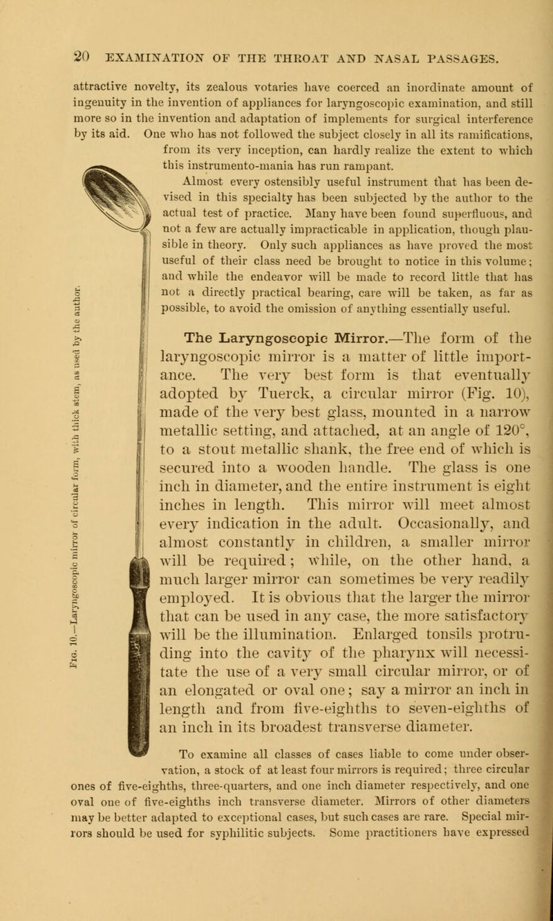 attractive novelty, its zealous votaries have coerced an inordinate amount of ingenuity in the invention of appliances for laryngoscopic examination, and still more so in the invention and adaptation of implements for surgical interference by its aid. One who has not followed the subject closely in all its ramifications, from its very inception, can hardly realize the extent to which this instrumento-mania has run rampant. Almost every ostensibly useful instrument that has been de- vised in this specialty has been subjected by the author to the actual test of practice. Many have been found superfluous, and not a few are actually impracticable in application, though plau- sible in theory. Only such appliances as have proved the most useful of their class need be brought to notice in this volume; and while the endeavor will be made to record little that has not a directly practical bearing, care will be taken, as far as possible, to avoid the omission of anything essentially useful. The Laryngoscopic Mirror.—The form of the laryngoscopic mirror is a matter of little import- ance. The very best form is that eventually adopted by Tnerck, a circular mirror (Fig. 10), made of the very best glass, mounted in a narrow metallic setting, and attached, at an angle of 120°, to a stout metallic shank, the free end of which is secured into a wooden handle. The glass is one inch in diameter, and the entire instrument is eight inches in length. This mirror will meet almost every indication in the adult. Occasionally, and almost constantly in children, a smaller mirror will be required; while, on the other hand, a much larger mirror can sometimes be very readily employed. It is obvious that the larger the mirror that can be used in any case, the more satisfactory will be the illumination. Enlarged tonsils protru- ding into the cavity of the pharynx will necessi- tate the use of a very small circular mirror, or of an elongated or oval one ; say a mirror an inch in length and from live-eighths to seven-eighths of an inch in its broadest transverse diameter. To examine all classes of cases liable to come under obser- vation, a stock of at least four mirrors is required; three circular ones of five-eighths, three-quarters, and one inch diameter respectively, and one oval one of five-eighths inch transverse diameter. Mirrors of other diameters may be better adapted to exceptional cases, but such cases are rare. Special mir- rors should be used for syphilitic subjects. Some practitioners have expressed
