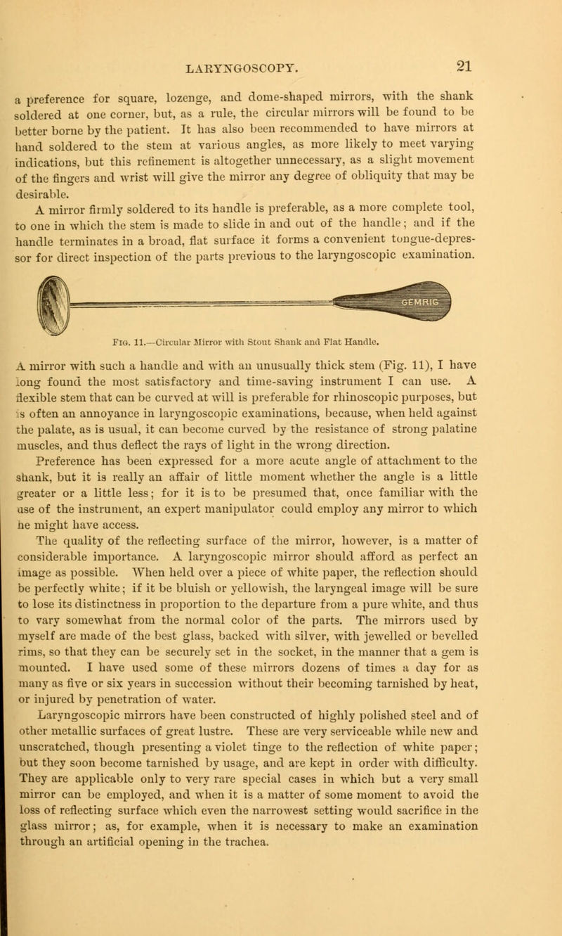 a preference for square, lozenge, and dome-shaped mirrors, with the shank soldered at one corner, but, as a rule, the circular mirrors will be found to be better borne by the patient. It has also been recommended to have mirrors at hand soldered to the stem at various angles, as more likely to meet varying indications, but this refinement is altogether unnecessary, as a slight movement of the fingers and wrist will give the mirror any degree of obliquity that may be desirable. A mirror firmly soldered to its handle is preferable, as a more complete tool, to one in which the stem is made to slide in and out of the handle; and if the handle terminates in a broad, flat surface it forms a convenient tongue-depres- sor for direct inspection of the parts previous to the laryngoscopy examination. Fig. 11.—Circular Mirror with Stout Shank and Flat Handle. A mirror with such a handle and with an unusually thick stem (Fig. 11), I have long found the most satisfactory and time-saving instrument I can use. A flexible stem that can be curved at will is preferable for rhinoscopic purposes, but :S often an annoyance in laryngoscopic examinations, because, when held against the palate, as is usual, it can become curved by the resistance of strong palatine muscles, and thus deflect the rays of light in the wrong direction. Preference has been expressed for a more acute angle of attachment to the shank, but it is really an affair of little moment whether the angle is a little greater or a little less; for it is to be presumed that, once familiar with the use of the instrument, an expert manipulator could employ any mirror to which ne might have access. The quality of the reflecting surface of the mirror, however, is a matter of considerable importance. A laryngoscopic mirror should afford as perfect an image as possible. When held over a piece of white paper, the reflection should be perfectly white; if it be bluish or yellowish, the laryngeal image will be sure to lose its distinctness in proportion to the departure from a pure white, and thus to vary somewhat from the normal color of the parts. The mirrors used by myself are made of the best glass, backed with silver, with jewelled or bevelled rims, so that they can be securely set in the socket, in the manner that a gem is mounted. I have used some of these mirrors dozens of times a day for as many as five or six years in succession without their becoming tarnished by heat, or injured by penetration of water. Laryngoscopic mirrors have been constructed of highly polished steel and of other metallic surfaces of great lustre. These are very serviceable while new and unscratched, though presenting a violet tinge to the reflection of white paper; but they soon become tarnished by usage, and are kept in order with difficulty. They are applicable only to very rare special cases in which but a very small mirror can be employed, and when it is a matter of some moment to avoid the loss of reflecting surface which even the narrowest setting would sacrifice in the glass mirror; as, for example, when it is necessary to make an examination through an artificial opening in the trachea,