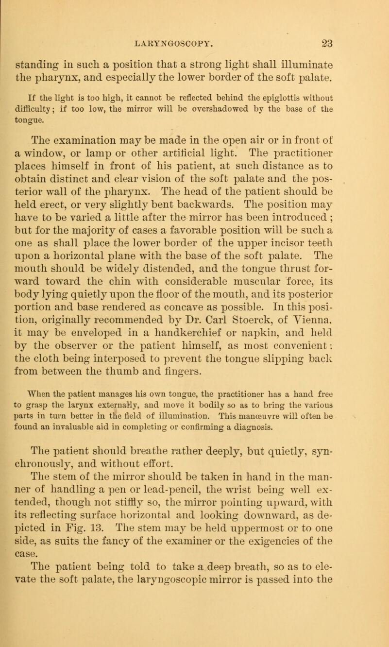 standing in such a position that a strong light shall illuminate the pharynx, and especially the lower border of the soft palate. If the light is too high, it cannot be reflected behind the epiglottis without difficulty; if too low, the mirror will be overshadowed by the base of the tongue. The examination may be made in the open air or in front of a window, or lamp or other artificial light. The practitioner places himself in front of his patient, at such distance as to obtain distinct and clear vision of the soft palate and the pos- terior wall of the pharynx. The head of the patient should be held erect, or very slightly bent backwards. The position may have to be varied a little after the mirror has been introduced ; but for the majority of cases a favorable position will be such a one as shall place the lower border of the upper incisor teeth upon a horizontal plane with the base of the soft palate. The mouth should be widely distended, and the tongue thrust for- ward toward the chin with considerable muscular force, its body lying quietly upon the floor of the mouth, and its posterior portion and base rendered as concave as possible. In this posi- tion, originally recommended by Dr. Carl Stoerck, of Vienna, it may be enveloped in a handkerchief or napkin, and held by the observer or the patient himself, as most convenient; the cloth being interposed to prevent the tongue slipping back from between the thumb and lingers. When the patient manages his own tongue, the practitioner has a hand free to grasp the larynx externaHy, and move it bodily so as to bring the various parts in turn better in the field of illumination. This manoeuvre will often be found an invaluable aid in completing or confirming a diagnosis. The patient should breathe rather deeply, but quietly, syn- chronously, and without effort. The stem of the mirror should be taken in hand in the man- ner of handling a pen or lead-pencil, the wrist being well ex- tended, though not stiffly so, the mirror pointing upward, with its reflecting surface horizontal and looking downward, as de- picted in Fig. 13. The stem may be held uppermost or to one side, as suits the fancy of the examiner or the exigencies of the case. The patient being told to take a deep breath, so as to ele- vate the soft palate, the laryngoscopic mirror is passed into the