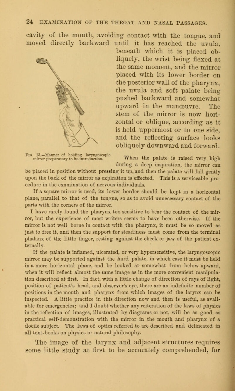 cavity of the mouth, avoiding contact with the tongue, and moved directly backward until it has reached the uvula. beneath which it is placed ob- liquely, the wrist being flexed at the same moment, and the mirror placed with its lower border on the posterior wall of the pharynx, the uvula and soft palate being pushed backward and somewhat upward in the manoeuvre. The stem of the mirror is now hori- zontal or oblique, according as it is held uppermost or to one side, and the reflecting surface looks obliquely downward and forward. Fig. 13.—Manner of holding larvneoscopic „., , . . mirror preparatory to its introduction. YYnen the palate is raised very nigh during a deep inspiration, the mirror can be placed in position without pressing it up, and then the palate will fall gently upon the back of the mirror as expiration is effected. This is a serviceable pro- cedure in the examination of nerTous individuals. If a square mirror is used, its lower border should be kept in a horizontal plane, parallel to that of the tongue, so as to avoid unnecessary contact of the parts with the corners of the mirror. I have rarely found the pharynx too sensitive to bear the contact of the mir- ror, but the experience of most writers seems to have been otherwise. If the mirror is not well borne in contact with the pharynx, it must be so moved as just to free it, and then the support for steadiness must come from the terminal phalanx of the little finger, resting against the cheek or jaw of the patient ex- ternally. If the palate is inflamed, ulcerated, or very hypersensitive, the laryngoscopy mirror may be supported against the hard palate, in which case it must be held in a more horizontal plane, and be looked at somewhat from below upward, when it will reflect almost the same image as in the more convenient manipula- tion described at first. In fact, with a little change of direction of rays of light, position of patient's head, and observer's eye, there are an indefinite number of positions in the mouth and pharynx from which images of the larynx can be inspected. A little practice in this direction now and then is useful, as avail- able for emergencies; and I doubt whether any reiteration of the laws of physics in the reflection of images, illustrated by diagrams or not, will be as good as practical self-demonstration with the mirror in the mouth and pharynx of a docile subject. The laws of optics referred to are described and delineated in all text-books on physics or natural philosophy. The image of the larynx and adjacent structures requires some little study at first to be accurately comprehended, for