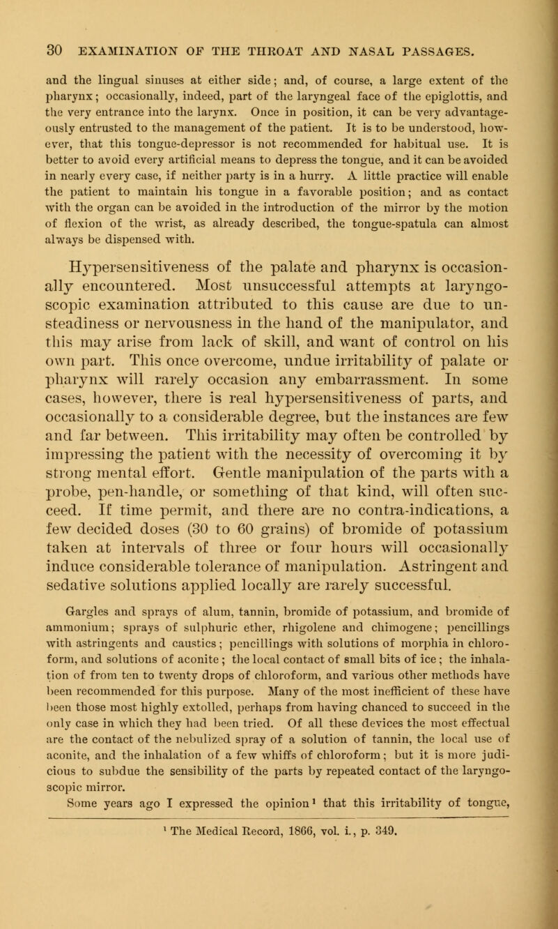 and the lingual sinuses at either side; and, of course, a large extent of the pharynx; occasionally, indeed, part of the laryngeal face of the epiglottis, and the very entrance into the larynx. Once in position, it can be very advantage- ously entrusted to the management of the patient. It is to be understood, how- ever, that this tongue-depressor is not recommended for habitual use. It is better to avoid every artificial means to depress the tongue, and it can be avoided in nearly every case, if neither party is in a hurry. A little practice will enable the patient to maintain his tongue in a favorable position; and as contact with the organ can be avoided in the introduction of the mirror by the motion of flexion of the wrist, as already described, the tongue-spatula can almost always be dispensed with. Hypersensitiveness of the palate and pharynx is occasion- ally encountered. Most unsuccessful attempts at laryngo- scopy examination attributed to this cause are due to un- steadiness or nervousness in the hand of the manipulator, and this may arise from lack of skill, and want of control on his own part. This once overcome, undue irritability of palate or pharynx will rarely occasion any embarrassment. In some cases, however, there is real hypersensitiveness of parts, and occasionally to a considerable degree, but the instances are few and far between. This irritability may often be controlled by impressing the patient with the necessity of overcoming it by strong mental effort. Gentle manipulation of the parts with a probe, pen-handle, or something of that kind, will often suc- ceed. If time permit, and there are no contra-indications, a few decided doses (30 to 60 grains) of bromide of potassium taken at intervals of three or four hours will occasionally induce considerable tolerance of manipulation. Astringent and sedative solutions applied locally are rarely successful. Gargles and sprays of alum, tannin, bromide of potassium, and bromide of ammonium; sprays of sulphuric ether, rhigolene and chimogene; pencillings with astringents and caustics; pencillings with solutions of morphia in chloro- form, and solutions of aconite ; the local contact of small bits of ice ; the inhala- tion of from ten to twenty drops of chloroform, and various other methods have been recommended for this purpose. Many of the most inefficient of these have been those most highly extolled, perhaps from having chanced to succeed in the only case in which they had been tried. Of all these devices the most effectual are the contact of the nebulized spray of a solution of tannin, the local use of aconite, and the inhalation of a few whiffs of chloroform; but it is more judi- cious to subdue the sensibility of the parts by repeated contact of the laryngo- scopic mirror. Some years ago I expressed the opinion1 that this irritability of tongue, 1 The Medical Record, 18G6, vol. i., p. 349.