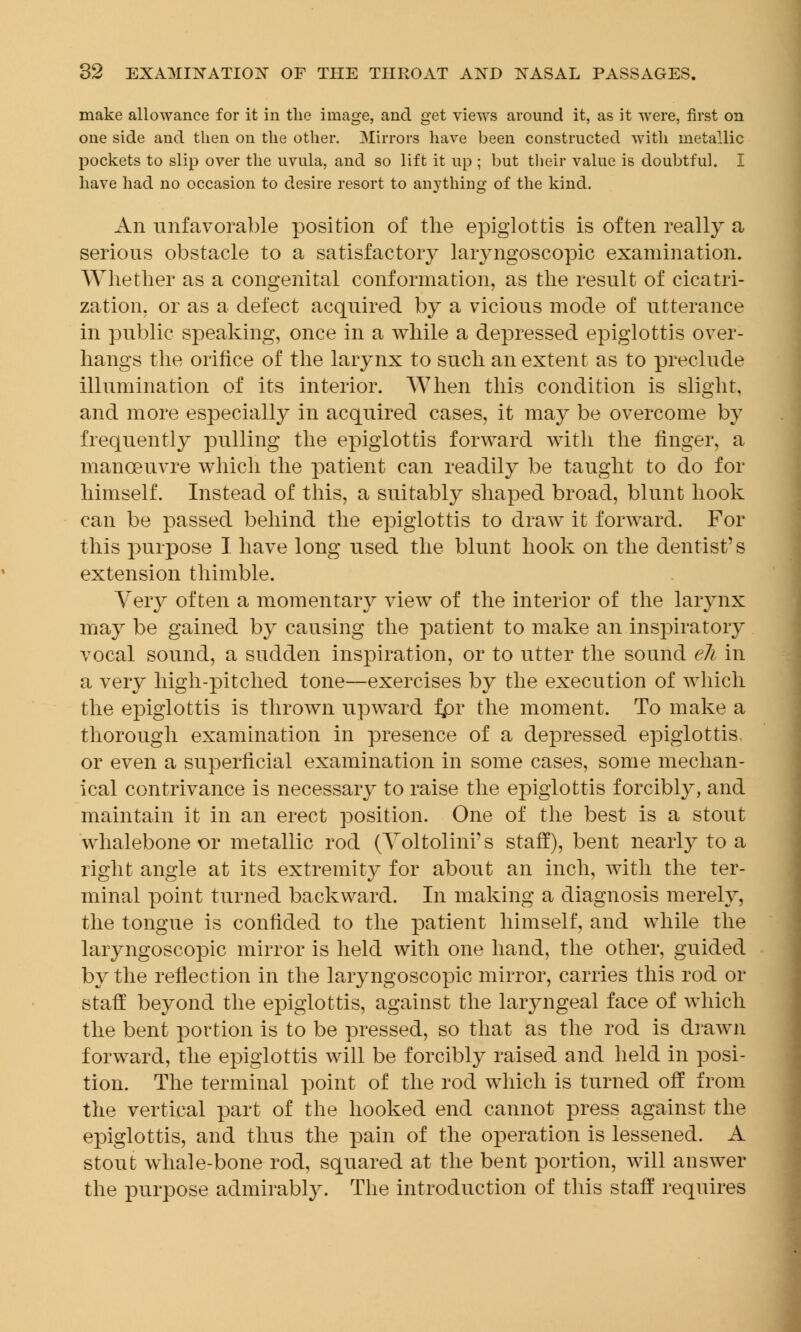 make allowance for it in the image, and get views around it, as it were, first on one side and then on the other. Mirrors have been constructed with metallic pockets to slip over the uvula, and so lift it up ; but their value is doubtful. I have had no occasion to desire resort to anything of the kind. An unfavorable position of the epiglottis is often really a serious obstacle to a satisfactory laryngoscopy examination. Whether as a congenital conformation, as the result of cicatri- zation, or as a defect acquired by a vicious mode of utterance in public speaking, once in a while a depressed epiglottis over- hangs the orifice of the larynx to such an extent as to preclude illumination of its interior. When this condition is slight, and more especially in acquired cases, it may be overcome by frequently pulling the epiglottis forward with the finger, a manoeuvre which the patient can readily be taught to do for himself. Instead of this, a suitably shaped broad, blunt hook can be passed behind the epiglottis to draw it forward. For this purpose I have long used the blunt hook on the dentist's extension thimble. Very often a momentary view of the interior of the larynx may be gained by causing the patient to make an inspiratory vocal sound, a sudden inspiration, or to utter the sound eh in a very high-pitched tone—exercises by the execution of which the epiglottis is thrown upward fpr the moment. To make a thorough examination in presence of a depressed epiglottis, or even a superficial examination in some cases, some mechan- ical contrivance is necessaiy to raise the epiglottis forcibly, and maintain it in an erect position. One of the best is a stout whalebone or metallic rod (Yoltolinrs staff), bent nearly to a right angle at its extremity for about an inch, with the ter- minal point turned backward. In making a diagnosis merely, the tongue is confided to the patient himself, and while the laryngoscopy mirror is held with one hand, the other, guided by the reflection in the laryngoscopic mirror, carries this rod or staff beyond the epiglottis, against the laryngeal face of which the bent portion is to be pressed, so that as the rod is drawn forward, the epiglottis will be forcibly raised and held in posi- tion. The terminal point of the rod which is turned off from the vertical part of the hooked end cannot press against the epiglottis, and thus the pain of the operation is lessened. A stout whale-bone rod, squared at the bent portion, will answer the purpose admirably. The introduction of this staff requires