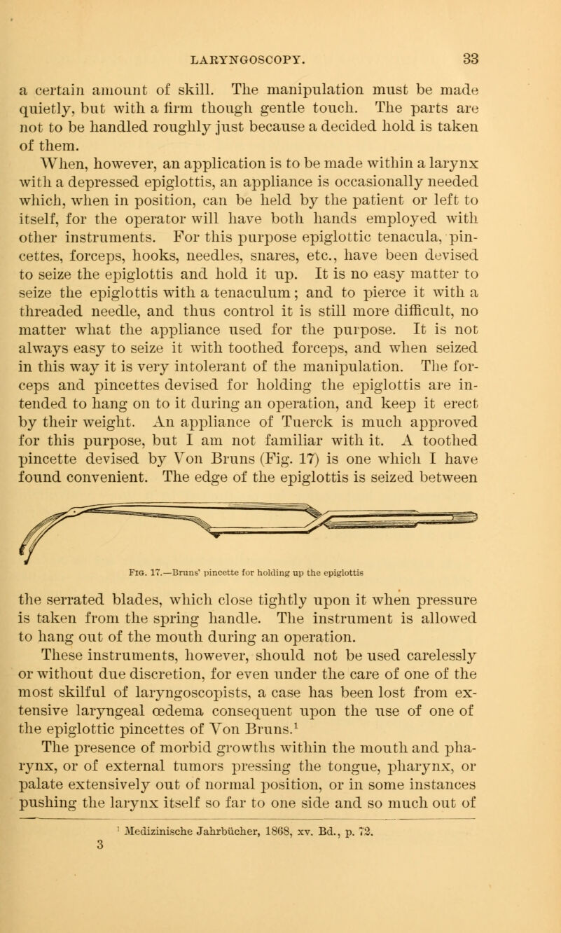 a certain amount of skill. The manipulation must be made quietly, but with a firm though gentle touch. The parts are not to be handled roughly just because a decided hold is taken of them. When, however, an application is to be made within a larynx with a depressed epiglottis, an appliance is occasionally needed which, when in position, can be held by the patient or left to itself, for the operator will have both hands employed with other instruments. For this purpose epiglottic tenacula, pin- cettes, forceps, hooks, needles, snares, etc., have been devised to seize the epiglottis and hold it up. It is no easy matter to seize the epiglottis with a tenaculum; and to pierce it with a threaded needle, and thus control it is still more difficult, no matter what the appliance used for the purpose. It is not always easy to seize it with toothed forceps, and when seized in this way it is very intolerant of the manipulation. The for- ceps and pincettes devised for holding the epiglottis are in- tended to hang on to it during an operation, and keep it erect by their weight. An appliance of Tuerck is much approved for this purpose, but I am not familiar with it. A toothed pincette devised by Von Bruns (Fig. 17) is one which I have found convenient. The edge of the epiglottis is seized between Fig. 17.—Bruns* pincette for holding up the epiglottis the serrated blades, which close tightly upon it when pressure is taken from the spring handle. The instrument is allowed to hang out of the mouth during an operation. These instruments, however, should not be used carelessly or without due discretion, for even under the care of one of the most skilful of laryngoscopists, a case has been lost from ex- tensive laryngeal oedema consequent upon the use of one of the epiglottic pincettes of Yon Bruns.1 The presence of morbid growths within the mouth and pha- rynx, or of external tumors pressing the tongue, pharynx, or palate extensively out of normal position, or in some instances pushing the larynx itself so far to one side and so much out of Medizinische Jahrbucher, 18G8, xv. Bd., p. 72.