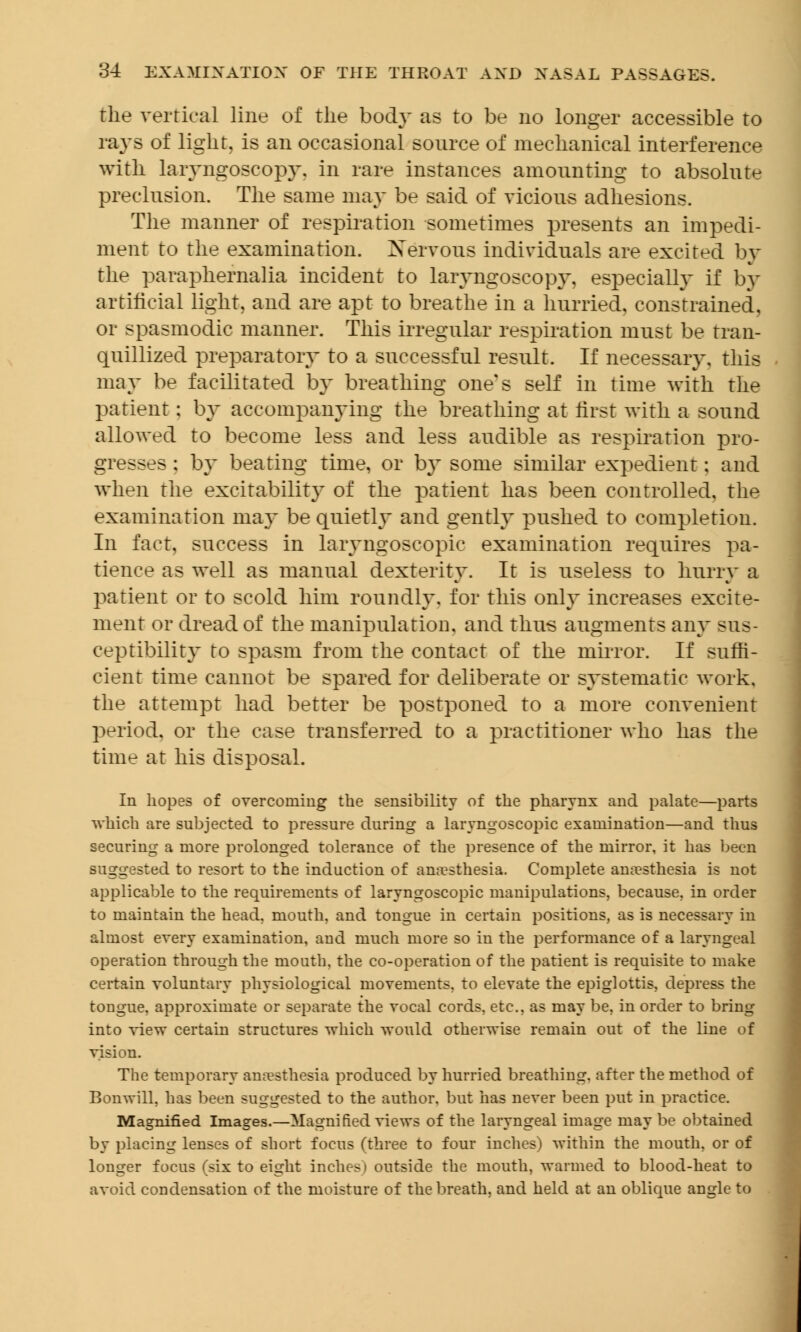 the vertical line of the body as to be no longer accessible to rays of light, is an occasional source of mechanical interference with laryngoscopy, in rare instances amounting to absolute preclusion. The same may be said of vicious adhesions. The manner of respiration sometimes presents an impedi- ment to the examination. Nervous individuals are excited by the paraphernalia incident to laryngoscopy, especially if In- artificial light, and are apt to breathe in a hurried, constrained, or spasmodic manner. This irregular respiration must be tran- quillized preparatory to a successful result. If necessary, this may be facilitated by breathing one's self in time with the patient: by accompanying the breathing at first with a sound allowed to become less and less audible as respiration pro- gresses : by beating time, or by some similar expedient; and when the excitability of the patient has been controlled, the examination may be quietly and gently pushed to completion. In fact, success in laryngoscopic examination requires pa- tience as well as manual dexterity. It is useless to hurry a patient or to scold him roundly, for this only increases excite- ment or dread of the manipulation, and thus augments any sus- ceptibility to spasm from the contact of the mirror. If suffi- cient time cannot be spared for deliberate or systematic work, the attempt had better be postponed to a more convenient period, or the case transferred to a practitioner who has the time at his disposal. In hopes of overcoming the sensibility of the pharynx and palate—parts which are subjected to pressure during a laryngoscopic examination—and thus securing a more prolonged tolerance of the presence of the mirror, it has been suggested to resort to the induction of anaesthesia. Complete anesthesia is not applicable to the requirements of laryngoscopic manipulations, because, in order to maintain the head, mouth, and tongue in certain positions, as is necessary in almost every examination, and much more so in the performance of a laryngeal operation through the mouth, the co-operation of the patient is requisite to make certain voluntary physiological movements, to elevate the epiglottis, depress the tongue, approximate or separate the vocal cords, etc., as may be, in order to bring into view certain structures which would otherwise remain out of the line of vision. The temporary anaesthesia produced by hurried breathing, after the method of Bonwill, has been suggested to the author, but has never been put in practice. Magnified Images.—Magnified views of the laryngeal image may be obtained by placing lenses of short focus (three to four inches) within the mouth, or of longer focus (six to eight inches) outside the mouth, warmed to blood-heat to avoid condensation of the moisture of the breath, and held at an oblique angle to