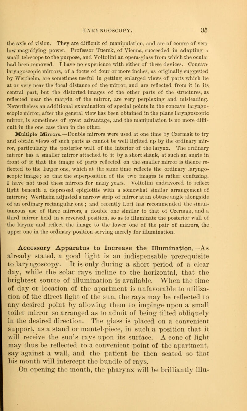 the axis of vision. They are difficult of manipulation, and are of course of very low magnifying power. Professor Tuerck, of Vienna, succeeded in adapting a small telescope to the purpose, and Voltolini an opera-glass from which the ocular had been removed. I have no experience with either of these devices. Concave laryngoscopic mirrors, of a focus of four or more inches, as originally suggested by Wertheim, are sometimes useful in getting enlarged views of parts which lie at or very near the focal distance of the mirror, and are reflected from it in its central part, but the distorted images of the other parts of the structures, as reflected near the margin of the mirror, are very perplexing and misleading. Nevertheless an additional examination of special points in the concave laryngo- scopic mirror, after the general view has been obtained in the plane laryngoscopic mirror, is sometimes of great advantage, and the manipulation is no more diffi- cult in the one case than in the other. Multiple Mirrors.—Double mirrors were used at one time by Czermak to try and obtain views of such parts as cannot be well lighted up by the ordinary mir- ror, particularly the posterior wall of the interior of the larynx. The ordinary mirror has a smaller mirror attached to it by a short shank, at such an angle in front of it that the image of parts reflected on the smaller mirror is thence re- flected to the larger one, which at the same time reflects the ordinary laryngo- scopic image; so that the superposition of the two images is rather confusing. I have not used these mirrors for many years. Voltolini endeavored to reflect light beneath a depressed epiglottis with a somewhat similar arrangement of mirrors; Wertheim adjusted a narrow strip of mirror at an obtuse angle alongside of an ordinary rectangular one ; and recently Lori has recommended the simul- taneous use of three mirrors, a double one similar to that of Czermak, and a third mirror held in a reversed position, so as to illuminate the posterior wall of the larynx and reflect the image to the lower one of the pair of mirrors, the upper one in the ordinary position serving merely for illumination. Accessory Apparatus to Increase the Illumination.—As already stated, a good light is an indispensable prerequisite to laryngoscopy. It is only during a short period of a clear day, while the solar rays incline to the horizontal, that the brightest source of illumination is available. When the time of day or location of the apartment is unfavorable to utiliza- tion of the direct light of the sun, the rays may be reflected to any desired point by allowing them to impinge upon a small toilet mirror so arranged as to admit of being tilted obliquely in the desired direction. The glass is placed on a convenient support, as a stand or mantel-piece, in such a position that it will receive the sun's rays upon its surface. A cone of light may thus be reflected to a convenient point of the apartment, say against a wall, and the patient be then seated so that his mouth will intercept the bundle of rays. On opening the mouth, the pharynx will be brilliantly illu-