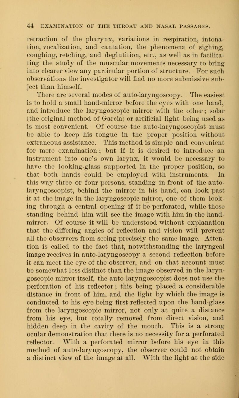 retraction of the pharynx, variations in respiration, intona- tion, vocalization, and cantation, the phenomena of sighing, coughing, retching, and deglutition, etc., as well as in facilita- ting the study of the muscular movements necessary to bring into clearer view any particular portion of structure. For such observations the investigator will find no more submissive sub- ject than himself. There are several modes of auto-laryngoscopy. The easiest is to hold a small hand-mirror before the eyes with one hand, and introduce the laryngoscopic mirror with the other; solar (the original method of Garcia) or artificial light being used as is most convenient. Of course the auto-laryngoscopist must be able to keep his tongue in the proper position without extraneous assistance. This method is simple and convenient for mere examination ; but if it is desired to introduce an instrument into one's own larynx, it would be necessary to have the iooking-glass supported in the proper position, so that both hands could be emplo}red with instruments. In this way three or four persons, standing in front of the auto- laryngoscopist, behind the mirror in his hand, can look past it at the image in the laryngoscopic mirror, one of them look- ing through a central opening if it be perforated, while those standing behind him will see the image with him in the hand- mirror. Of course it will be understood without explanation that the differing angles of reflection and vision will prevent all the observers from seeing precisely the same image. Atten- tion is called to the fact that, notwithstanding the laryngeal image receives in auto-laryngoscopy a second reflection before it can meet the eye of the observer, and on that account must be somewhat less distinct than the image observed in the laryn- goscopic mirror itself, the auto-laryngoscopist does not use the perforation of his reflector; this being placed a considerable distance in front of him, and the light by which the image is conducted to his eye being first reflected upon the hand-glass from the laryngoscopic mirror, not only at quite a distance from his eye, but totally removed from direct vision, and hidden deep in the cavity of the mouth. This is a strong ocular demonstration that there is no necessity for a perforated reflector. With a perforated mirror before his eye in this method of auto-laryngoscopy, the observer could not obtain a distinct view of the image at all. With the light at the side