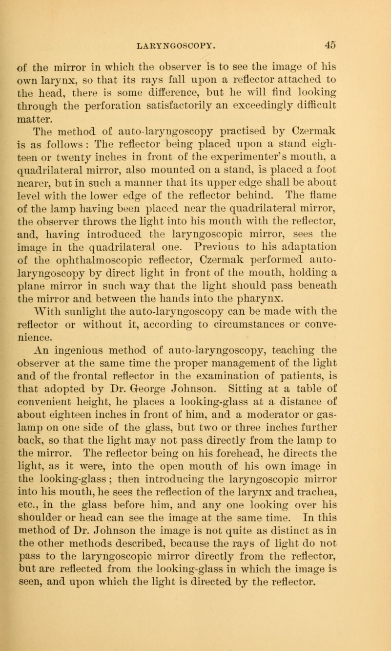 of the mirror in which the observer is to see the image of his own larynx, so that its rays fall upon a reflector attached to the head, there is some difference, but he will find looking through the perforation satisfactorily an exceedingly difficult matter. The method of auto-laryngoscopy practised by Czermak is as follows : The reflector being placed upon a stand eigh- teen or twenty inches in front of the experimenter's mouth, a quadrilateral mirror, also mounted on a stand, is placed a foot nearer, but in such a manner that its upper edge shall be about level with the lower edge of the reflector behind. The flame of the lamp having been placed near the quadrilateral mirror, the observer throws the light into his mouth with the reflector, and, having introduced the laryngoscopy mirror, sees the image in the quadrilateral one. Previous to his adaptation of the ophthalmoscopic reflector, Czermak performed auto- laryngoscopy by direct light in front of the mouth, holding a plane mirror in such way that the light should pass beneath the mirror and between the hands into the pharynx. With sunlight the auto-laryngoscopy can be made with the reflector or without it, according to circumstances or conve- nience. An ingenious method of auto-laryngoscopy, teaching the observer at the same time the proper management of the light and of the frontal reflector in the examination of patients, is that adopted by Dr. George Johnson. Sitting at a table of convenient height, he places a looking-glass at a distance of about eighteen inches in front of him, and a moderator or gas- lamp on one side of the glass, but two or three inches further back, so that the light may not pass directly from the lamp to the mirror. The reflector being on his forehead, he directs the light, as it were, into the open mouth of his own image in the looking-glass ; then introducing the laryngoscopic mirror into his mouth, he sees the reflection of the larynx and trachea, etc., in the glass before him, and any one looking over his shoulder or head can see the image at the same time. In this method of Dr. Johnson the image is not quite as distinct as in the other methods described, because the rays of light do not pass to the laryngoscopic mirror directly from the reflector, but are reflected from the looking-glass in which the image is seen, and upon which the light is directed by the reflector.