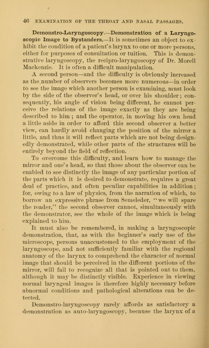 Demonstro-Laryngoscopy.—Demonstration of a Laryngo- scopy Image to Bystanders.—It is sometimes an object to ex- hibit the condition of a patient's larynx to one or more persons, either for purposes of consultation or tuition. This is demon- strative laryngoscopy, the recipro-laiyngoscopy of Dr. Morell Mackenzie. It is often a difficult manipulation. A second person—and the difficulty is obviously increased as the number of observers becomes more numerous—in order to see the image which another person is examining, must look by the side of the observer s head, or over his shoulder; con- sequently, his angle of vision being different, he cannot per- ceive the relations of the image exactly as the}' are being described to him ; and the operator, in moving his own head a little aside in order to afford this second observer a better view, can hardly avoid changing the position of the mirror a little, and thus it will reflect parts which are not being design- edly demonstrated, while other parts of the structures will be entirely beyond the field of reflection. To overcome this difficult}, and learn how to manage the mirror and one's head, so that those about the observer can be enabled to see distinctly the image of any particular portion of the parts which it is desired to demonstrate, requires a great deal of practice, and often peculiar capabilities in addition; for, owing to a law of physics, from the narration of which, to borrow an expressive phrase from Semeleder, ' • we will spare the reader,'' the second observer cannot, simultaneously with the demonstrator, see the whole of the image which is being explained to him. It must also be remembered, in making a laryngoscopic demonstration, that, as with the beginner* s early use of the microscope, persons unaccustomed to the employment of the laryngoscope, and not sufficiently familiar with the regional anatomy of the larynx to comprehend the character of normal image that should be perceived in the different portions of the mirror, will fail to recognize all that is pointed out to them, although it may be distinctly visible. Experience in viewing normal laryngeal images is therefore highly necessary before abnormal conditions and pathological alterations can be de- tected. Demonstro-laryngoscopy rarely affords as satisfactory a demonstration as auto-laryngoscopy, because the larynx of a