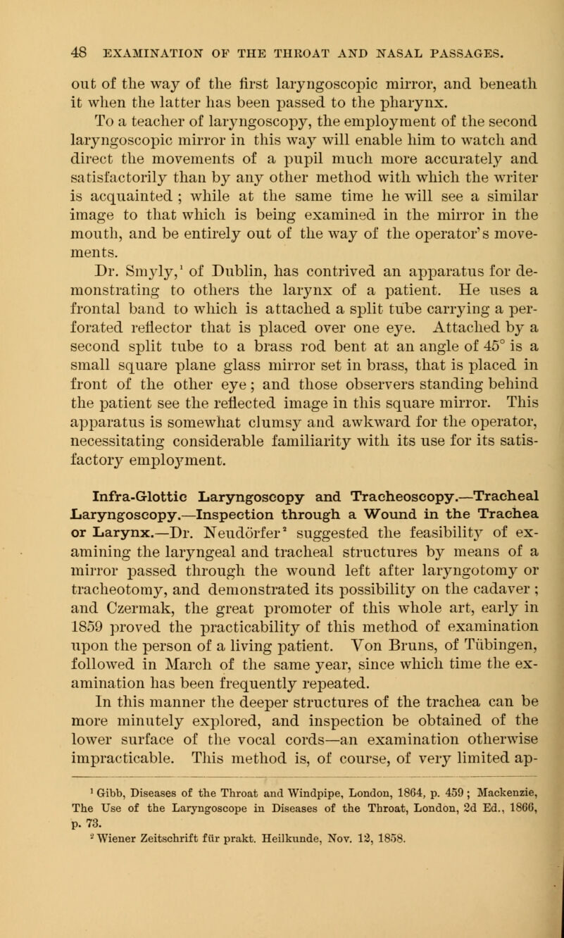 out of the way of the first laiyngoscopic mirror, and beneath it when the latter has been passed to the pharynx. To a teacher of laryngoscopy, the employment of the second laiyngoscopic mirror in this way will enable him to watch and direct the movements of a pupil much more accurately and satisfactorily than by any other method with which the writer is acquainted ; while at the same time he will see a similar image to that which is being examined in the mirror in the mouth, and be entirely out of the way of the operator's move- ments. Dr. Smyly,1 of Dublin, has contrived an apparatus for de- monstrating to others the larynx of a patient. He uses a frontal band to which is attached a split tube carrying a per- forated reflector that is placed over one eye. Attached by a second split tube to a brass rod bent at an angle of 45° is a small square plane glass mirror set in brass, that is placed in front of the other eye; and those observers standing behind the patient see the reflected image in this square mirror. This apparatus is somewhat clumsy and awkward for the operator, necessitating considerable familiarity with its use for its satis- factory emploj^ment. Infra-Glottic Laryngoscopy and Tracheoscopy.—Tracheal .Laryngoscopy.—Inspection through a Wound in the Trachea or Larynx.—Dr. JSTeudorfer2 suggested the feasibility of ex- amining the laryngeal and tracheal structures by means of a mirror passed through the wound left after laryngotomy or tracheotomy, and demonstrated its possibility on the cadaver ; and Czermak, the great promoter of this whole art, early in 1859 proved the practicability of this method of examination upon the person of a living patient. Von Bruns, of Tubingen, followed in March of the same year, since which time the ex- amination has been frequently repeated. In this manner the deeper structures of the trachea can be more minutely explored, and inspection be obtained of the lower surface of the vocal cords—an examination otherwise impracticable. This method is, of course, of very limited ap- 1 G-ibb, Diseases of the Throat and Windpipe, London, 1864, p. 459 ; Mackenzie, The Use of the Laryngoscope in Diseases of the Throat, London, 2d Ed., 1866, p. 73. 2 Wiener Zeitschrift fiir prakt. Heilkunde, Nov. 12, 1858.
