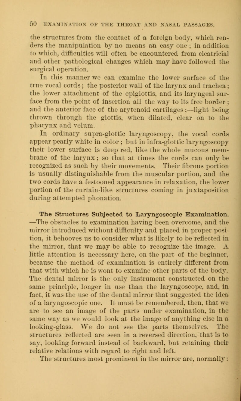 the structures from the contact of a foreign body, which ren- ders the manipulation by no means an easy one : in addition to which, difficulties will often be encountered from cicatricial and other pathological changes which may have followed the surgical operation. In this manner we can examine the lower surface of the true vocal cords; the posterior wall of the larynx and trachea; the lower attachment of the epiglottis, and its laryngeal sur- face from the point of insertion all the way to its free border : and the anterior face of the arytenoid cartilages :—light being thrown through the glottis, when dilated, clear on to the pharynx and velum. In ordinary supra-glottic laryngoscopy, the vocal cords appear pearly white in color ; but in infra-glottic laryngoscopy their lower surface is deep red. like the whole mucous mem- brane of the larynx ; so that at times the cords can only be recognized as such by their movements. Their fibrous portion is usually distinguishable from the muscular portion, and the two cords have a festooned appearance in relaxation, the lower portion of the cur tain-like structures coining in juxtaposition during attempted phonation. The Structures Subjected to Laryngoseopic Examination. —The obstacles to examination having been overcome, and the mirror introduced without difficulty and placed in proper posi- tion, it behooves us to consider what is likely to be reflected in the mirror, that we may be able to recognize the image. A little attention is necessary here, on the part of the beginner, because the method of examination is entirely different from that with which he is wont to examine other parts of the body. The dental mirror is the only instrument constructed on the same principle, longer in use than the laryngoscope, and, in fact, it was the use of the dental mirror that suggested the idea of a laryngoscopic one. It must be remembered, then, that we are to see an image of the parts under examination, in the same way as we would look at the image of anything else in a looking-glass. We do not see the parts them selves. The structures reflected are seen in a reversed direction, that is to say, looking forward instead of backward, but retaining their relative relations with regard to right and left. The structures most prominent in the mirror are, normally: