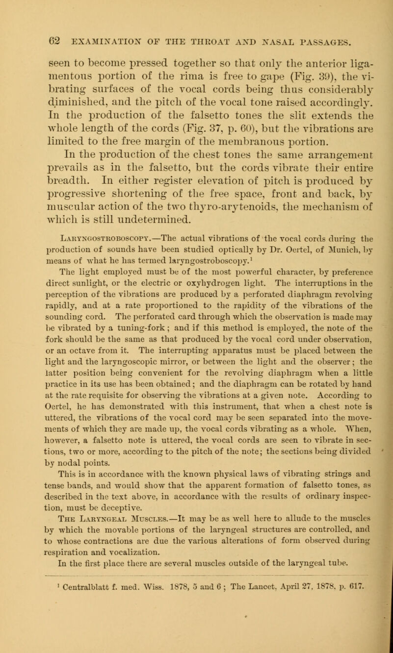 seen to become pressed together so that only the anterior liga- mentous portion of the rima is free to gape (Fig. 39), the vi- brating surfaces of the vocal cords being thus considerably diminished, and the pitch of the vocal tone raised accordingly. In the production of the falsetto tones the slit extends the whole length of the cords (Fig. 37, p. 60), but the vibrations are limited to the free margin of the membranous portion. In the production of the chest tones the same arrangement prevails as in the falsetto, but the cords vibrate their entire breadth. In either register elevation of pitch is produced by progressive shortening of the free space, front and back, by muscular action of the two thyro-arytenoids, the mechanism of which is still undetermined. Laryngostroboscopy.—The actual vibrations of the vocal cords during the production of sounds have been studied optically by Dr. Oertel, of Munich, by means of what he has termed laryngostroboscopy.1 The light employed must be of the most powerful character, by preference direct sunlight, or the electric or oxyhydrogen light. The interruptions in the perception of the vibrations are produced by a perforated diaphragm revolving rapidly, and at a rate proportioned to the rapidity of the vibrations of the sounding cord. The perforated card through which the observation is made may be vibrated by a tuning-fork ; and if this method is employed, the note of the fork should be the same as that produced by the vocal cord under observation, or an octave from it. The interrupting apparatus must be placed between the light and the laryngoscopic mirror, or between the light and the observer; the latter position being convenient for the revolving diaphragm when a little practice in its use has been obtained; and the diaphragm can be rotated by hand at the rate requisite for observing the vibrations at a given note. According to Oertel, he has demonstrated with this instrument, that when a chest note is uttered, the vibrations of the vocal cord may be seen separated into the move- ments of which they are made up, the vocal cords vibrating as a whole. When, however, a falsetto note is uttered, the vocal cords are seen to vibrate in sec- tions, two or more, according to the pitch of the note; the sections being divided by nodal points. This is in accordance with the known physical laws of vibrating strings and tense bands, and would show that the apparent formation of falsetto tones, as described in the text above, in accordance with the results of ordinary inspec- tion, must be deceptive. The Laryngeal Muscles.—It may be as well here to allude to the muscles by which the movable portions of the laryngeal structures are controlled, and to whose contractions are due the various alterations of form observed during respiration and vocalization. In the first place there are several muscles outside of the laryngeal tube. Centralblatt f. med. Wiss. 1873, 5 and 6 ; The Lancet. April 27. 1878. p. 617.