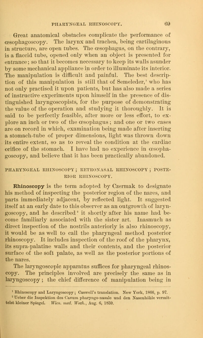 Great anatomical obstacles complicate the performance of cesophagoscopy. The larynx and trachea, being cartilaginous in structure, are open tubes. The oesophagus, on the contrary, is a flaccid tube, opened only when an object is presented for entrance; so that it becomes necessary to keep its walls asunder by some mechanical appliance in order to illuminate its interior. The manipulation is difficult and painful. The best descrip- tion of this manipulation is still that of Semeleder,1 who has not only practised it upon patients, but has also made a series of instructive experiments upon himself in the presence of dis- tinguished laryngoscopists, for the purpose of demonstrating the value of the operation and studying it thoroughly. It is said to be perfectly feasible, after more or less effort, to ex- plore an inch or two of the oesophagus; and one or two cases are on record in which, examination being made after inserting a stomach-tube of proper dimensions, light was thrown down its entire extent, so as to reveal the condition at the cardiac orifice of the stomach. I have had no experience in cesoplia- goscopy, and believe that it has been practically abandoned. PHARYNGEAL RHINOSCOPY; RETRONASAL RHINOSCOPY ; POSTE- RIOR RHINOSCOPY. Rhinoscopy is the term adopted by Czermak to designate his method of inspecting the posterior region of the mires, and parts immediately adjacent, by reflected light. It suggested itself at an early date to this observer as an outgrowth of laryn- goscopy, and he described2 it shortly after his name had be- come familiarly associated with the sister art. Inasmuch as direct inspection of the nostrils anteriorly is also rhinoscojiy, it would be as well to call the pharyngeal method posterior rhinoscopy. It includes inspection of the roof of the pharynx, its supra-palatine walls and their contents, and the posterior surface of the soft palate, as well as the posterior portions of the nares. The laryngoscopy apparatus suffices for pharyngeal rhinos- copy. The principles involved are precisely the same as in laryngoscopy; the chief difference of manipulation being in 1 Rhinoscopy and Laryngoscopy; Caswell's translation. New York, 1866, p. 97. 2 Ueber die Inspektion des Cavum pharyngo-nasale und den Nasenhohle vermit- telst kleiner Spiegel. Wien. med. Woch., Aug. 6, 1859.