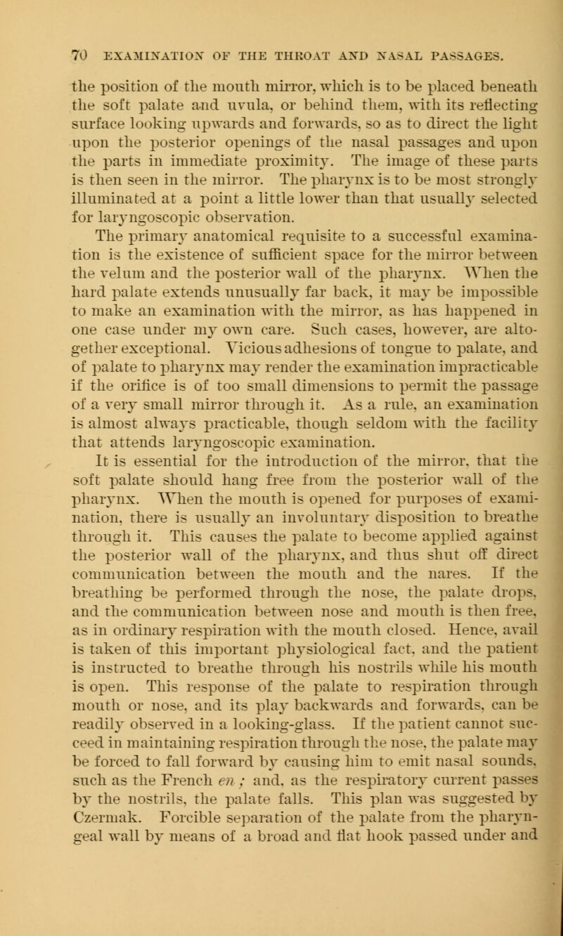 the position of the mouth mirror, which is to be placed beneath the soft palate and uvula, or behind them, with its reflecting surface looking upwards and forwards, so as to direct the light upon the posterior openings of the nasal passages and upon the parts in immediate proximity. The image of these parrs is then seen in the mirror. The pharynx is to be most strongly illuminated at a point a little lower than that usually selected for laryngoscopic observation. The primary anatomical requisite to a successful examina- tion is the existence of sufficient space for the mirror between the velum and the posterior wall of the pharynx. When the hard palate extends unusually far back, it may be impossible to make an examination with the mirror, as has happened in one case under my own care. Such cases, however, are alto- gether exceptional. Vicious adhesions of tongue to palate, and of palate to pharynx may render the examination impracticable if the orifice is of too small dimensions to permit the passage of a very small mirror through it. As a rule, an examination is almost always practicable, though seldom with the facility that attends laryngoscopic examination. It is essential for the introduction of the mirror, that the soft palate should hang free from the posterior wall of the pharynx. When the mouth is opened for purposes of exami- nation, there is usually an involuntary disposition to breathe through it. This causes the palate to become applied against the posterior wall of the pharynx, and thus shut off direct communication between the mouth and the nares. If the breathing be performed through the nose, the palate drops, and the communication between nose and mouth is then free, as in ordinary respiration with the mouth closed. Hence, avail is taken of this important physiological fact, and the patient is instructed to breathe through his nostrils while his mouth is open. This response of the palate to respiration through mouth or nose, and its play backwards and forwards, can be readily observed in a looking-glass. If the patient cannot suc- ceed in maintaining respiration through the nose, the palate may be forced to fall forward by causing him to emit nasal sounds, such as the French en ; and. as the respiratory current passes by the nostrils, the palate falls. This plan was suggested by Czermak. Forcible separation of the palate from the pharyn- geal wall by means of a broad and flat hook passed under and