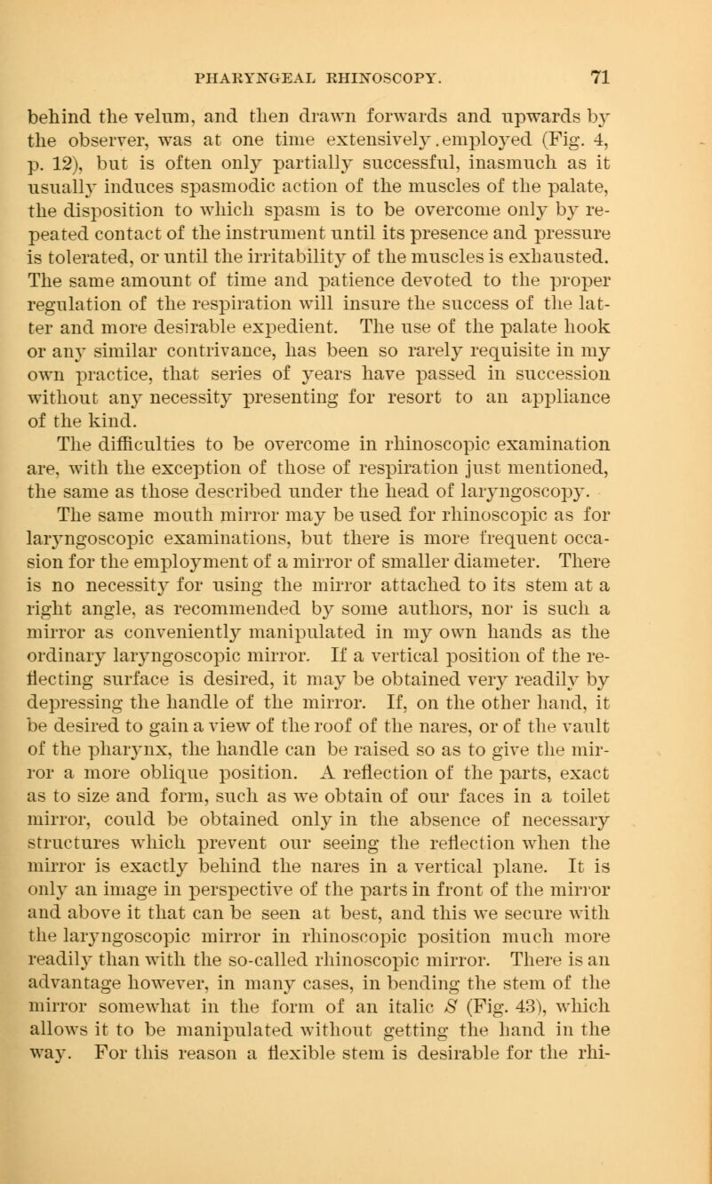 behind the velum, and then drawn forwards and upwards by the observer, was at one time extensively .employed (Fig. 4, p. 12), but is often only partially successful, inasmuch as it usually induces spasmodic action of the muscles of the palate, the disposition to which spasm is to be overcome only by re- peated contact of the instrument until its presence and pressure is tolerated, or until the irritability of the muscles is exhausted. The same amount of time and patience devoted to the proper regulation of the respiration will insure the success of the lat- ter and more desirable expedient. The use of the palate hook or any similar contrivance, has been so rarely requisite in my own practice, that series of years have passed in succession without any necessity presenting for resort to an appliance of the kind. The difficulties to be overcome in rhinoscopic examination are, with the exception of those of respiration just mentioned, the same as those described under the head of laryngoscopy. The same mouth mirror may be used for rhinoscopic as for laryngoscopic examinations, but there is more frequent occa- sion for the employment of a mirror of smaller diameter. There is no necessity for using the mirror attached to its stem at a right angle, as recommended by some authors, nor is such a mirror as conveniently manipulated in my own hands as the ordinary laryngoscopic mirror. If a vertical position of the re- flecting surface is desired, it may be obtained very readily by depressing the handle of the mirror. If, on the other hand, it be desired to gain a view of the roof of the nares, or of the vault of the pharynx, the handle can be raised so as to give the mir- ror a more oblique position. A reflection of the parts, exact as to size and form, such as we obtain of our faces in a toilet mirror, could be obtained only in the absence of necessary structures which prevent our seeing the reflection when the mirror is exactly behind the nares in a vertical plane. It is only an image in perspective of the parts in front of the mirror and above it that can be seen at best, and this we secure with the laryngoscopic mirror in rhinoscopic position much more readily than with the so-called rhinoscopic mirror. There is an advantage however, in many cases, in bending the stem of the mirror somewhat in the form of an italic S (Fig. 43), which allows it to be manipulated without getting the hand in the way. For this reason a flexible stem is desirable for the rhi-
