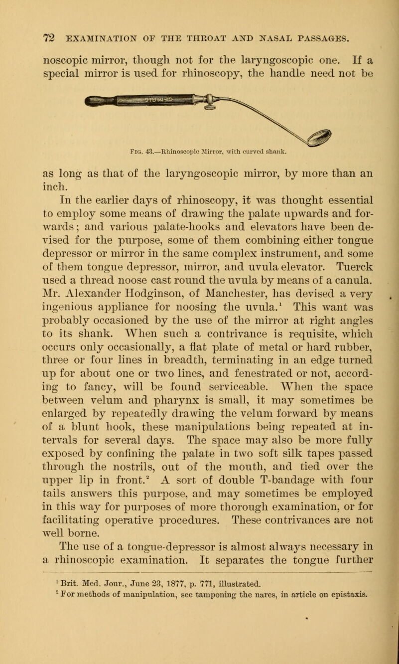 noscopic mirror, though not for the laryngoscopic one. If a special mirror is used for rhinoscopy, the handle need not be Fig. 43.—Rhinoscopic Mirror, with curved shank. as long as that of the laryngoscopic mirror, by more than an inch. In the earlier days of rhinoscopy, it was thought essential to employ some means of drawing the palate upwards and for- wards ; and various palate-hooks and elevators have been de- vised for the purpose, some of them combining either tongue depressor or mirror in the same complex instrument, and some of them tongue depressor, mirror, and uvula elevator. Tuerck used a thread noose cast round the uvula by means of a canula. Mr. Alexander Hodginson, of Manchester, has devised a very ingenious appliance for noosing the uvula.1 This want was probably occasioned by the use of the mirror at right angles to its shank. When such a contrivance is requisite, which occurs only occasionally, a flat plate of metal or hard rubber, three or four lines in breadth, terminating in an edge turned up for about one or two lines, and fenestrated or not, accord- ing to fancy, will be found serviceable. When the space between velum and pharynx is small, it may sometimes be enlarged by repeatedly drawing the velum forward by means of a blunt hook, these manipulations being repeated at in- tervals for several days. The space may also be more fully exposed by confining the palate in two soft silk tapes passed through the nostrils, out of the mouth, and tied over the upper lip in front.2 A sort of double T-bandage with four tails answers this purpose, and may sometimes be employed in this way for purposes of more thorough examination, or for facilitating operative procedures. These contrivances are not well borne. The use of a tongue-depressor is almost always necessary in a rhinoscopic examination. It separates the tongue further 1 Brit. Med. Jour., June 23, 1877, p. 771, illustrated. 8 For methods of manipulation, see tamponing the nares, in article on epistaxis.
