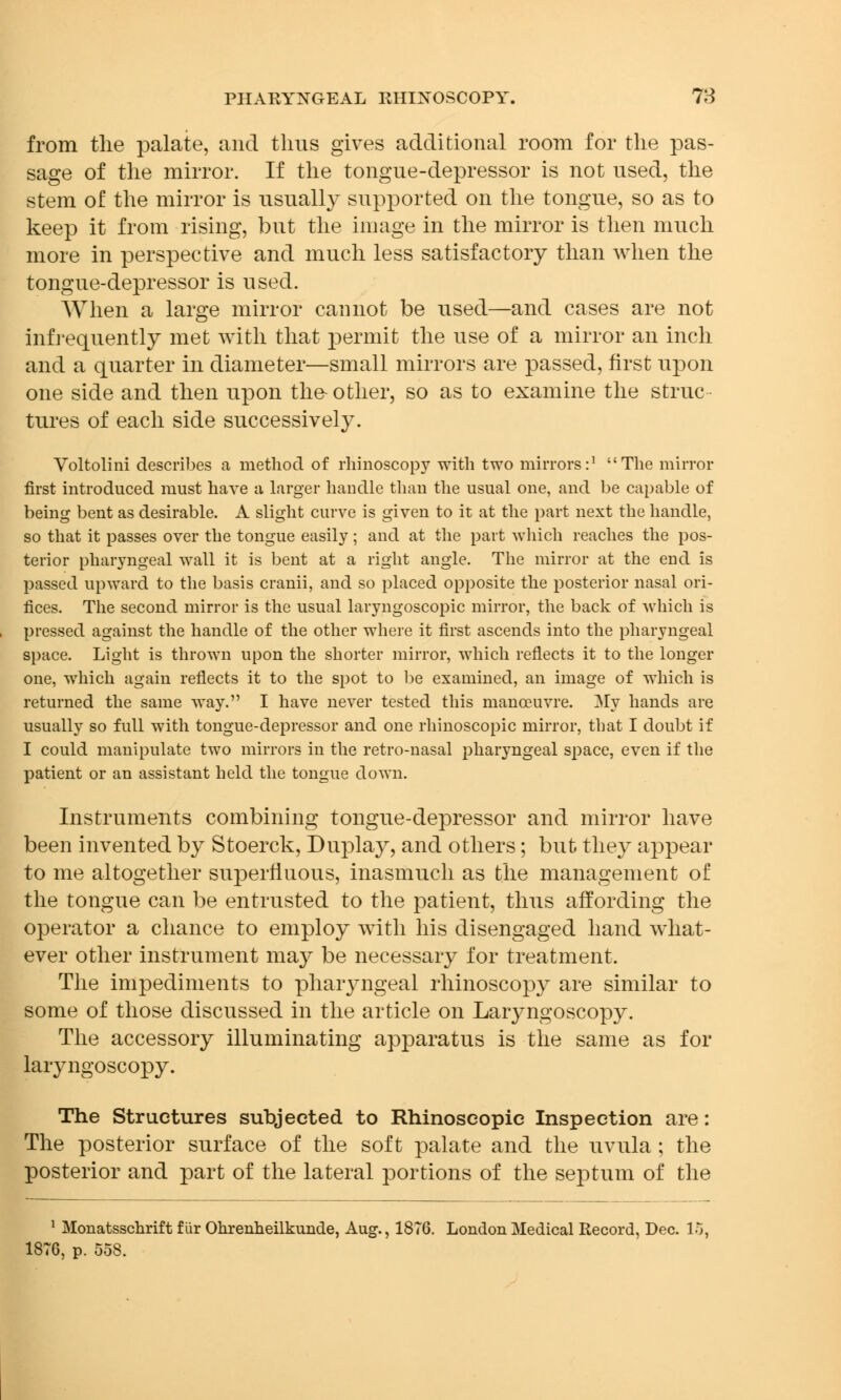 from the palate, and thus gives additional room for the pas- sage of the mirror. If the tongue-depressor is not used, the stem of the mirror is usually supported on the tongue, so as to keep it from rising, but the image in the mirror is then much more in perspective and much less satisfactory than when the tongue-depressor is used. When a large mirror cannot be used—and cases are not infrequently met with that permit the use of a mirror an inch and a quarter in diameter—small mirrors are passed, first upon one side and then upon the- other, so as to examine the struc tures of each side successively. Voltolini describes a method of rhinoscopy with two mirrors:1 The mirror first introduced must have a larger handle than the usual one, and be capable of being bent as desirable. A slight curve is given to it at the part next the handle, so that it passes over the tongue easily; and at the part which reaches the pos- terior pharyngeal wall it is bent at a right angle. The mirror at the end is passed upward to the basis cranii, and so placed opposite the posterior nasal ori- fices. The second mirror is the usual laryngoscopic mirror, the back of which is pressed against the handle of the other where it first ascends into the pharyngeal space. Light is thrown upon the shorter mirror, which reflects it to the longer one, which again reflects it to the spot to be examined, an image of which is returned the same way. I have never tested this manoeuvre. My hands are usually so full with tongue-depressor and one rhinoscopic mirror, that I doubt if I could manipulate two mirrors in the retro-nasal pharyngeal space, even if the patient or an assistant held the tongue down. Instruments combining tongue-depressor and mirror have been invented by Stoerck, Duplay, and others; but they appear to me altogether superfluous, inasmuch as the management of the tongue can be entrusted to the patient, thus affording the operator a chance to employ with his disengaged hand what- ever other instrument may be necessary for treatment. The impediments to pharyngeal rhinoscopy are similar to some of those discussed in the article on Laryngoscopy. The accessory illuminating apparatus is the same as for laryngoscopy. The Structures subjected to Rhinoscopic Inspection are: The posterior surface of the soft palate and the uvula; the posterior and part of the lateral portions of the septum of the 1 Monatsschrift fiir Ohrenheilkunde, Aug., 1876. London Medical Record, Dec. V 18TG, p. 558.