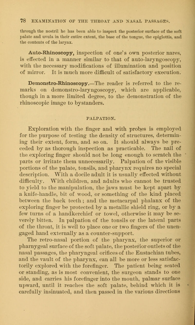 through the nostril he has been able to inspect the posterior surface of the soft palate and uvula in their entire extent, the base of the tongue, the epiglottis, and the contents of the larynx. Auto-Rhinoscopy, inspection of one's own posterior nares. is effected in a manner similar to that of auto-laryngoscopy, with the necessary modifications of illumination and position of mirror. It is much more difficult of satisfactory execution. Demonstro-Rhinoseopy.—The reader is referred to the re- marks on demonstro-laryngoscopy, which are applicable, though in a more limited decree, to the demonstration of the CD CD J rhinoscopic image to bystanders. PALPATION. Exploration with the finger and with probes is employed for the purpose of testing the density of structures, determin- ing their extent, form, and so on. It should always be pre- ceded by as thorough inspection as practicable. The nail of the exploring finger should not be long enough to scratch the parts or irritate them unnecessarily. Palpation of the yisible portions of the palate, tonsils, and pharynx requires no special description. With a docile adult it is usually effected without difficulty. With children, and adults who cannot be trusted to yield to the manipulation, the jaws must be kept apart by a knife-handle, bit of wood, or something of the kind placed between the back teeth ; and the metacarpal phalanx of the exploring finger be protected by a metallic shield ring, or by a few turns of a handkerchief or towel, otherwise it may be se- verely bitten. In palpation of the tonsils or the lateral parts of the throat, it is well to place one or two fingers of the unen- gaged hand externally as a counter-support. The retro-nasal portion of the pharynx, the superior or pharnygeal surface of the soft palate, the posterior outlets of the nasal passages, the pharyngeal orifices of the Eustachian tubes, and the vault of the pharynx, can all be more or less satisfac- torily explored with the forefinger. The patient being seated or standing, as is most convenient, the surgeon stands to one side, and carries his forefinger into the mouth, palmar surface upward, until it reaches the soft palate, behind which it is carefulh' insinuated, and then passed in the various directions
