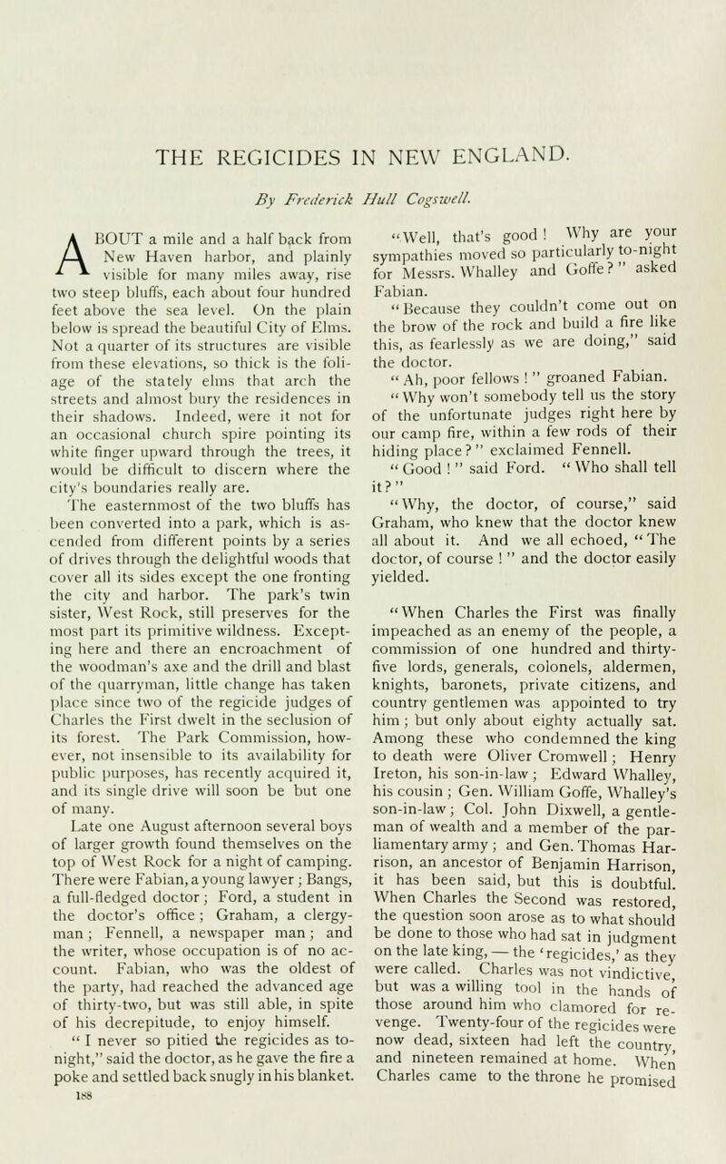 THE REGICIDES IN NEW ENGLAND. By Frederick Hull Cogswell. ABOUT a mile and a half back from New Haven harbor, and plainly visible for many miles away, rise two steep bluffs, each about four hundred feet above the sea level. On the plain below is spread the beautiful City of Elms. Not a quarter of its structures are visible from these elevations, so thick is the foli- age of the stately elms that arch the streets and almost bury the residences in their shadows. Indeed, were it not for an occasional church spire pointing its white finger upward through the trees, it would be difficult to discern where the city's boundaries really are. The easternmost of the two bluffs has been converted into a park, which is as- cended from different points by a series of drives through the delightful woods that cover all its sides except the one fronting the city and harbor. The park's twin sister, West Rock, still preserves for the most part its primitive wildness. Except- ing here and there an encroachment of the woodman's axe and the drill and blast of the quarryman, little change has taken place since two of the regicide judges of Charles the First dwelt in the seclusion of its forest. The Park Commission, how- ever, not insensible to its availability for public purposes, has recently acquired it, and its single drive will soon be but one of many. Late one August afternoon several boys of larger growth found themselves on the top of West Rock for a night of camping. There were Fabian, a young lawyer ; Bangs, a full-fledged doctor ; Ford, a student in the doctor's office; Graham, a clergy- man ; Fennell, a newspaper man; and the writer, whose occupation is of no ac- count. Fabian, who was the oldest of the party, had reached the advanced age of thirty-two, but was still able, in spite of his decrepitude, to enjoy himself.  I never so pitied the regicides as to- night, said the doctor, as he gave the fire a poke and settled back snugly in his blanket. 188 Well, that's good! Why are your sympathies moved so particularly to-night for Messrs. Whalley and Goffe? asked Fabian.  Because they couldn't come out on the brow of the rock and build a fire like this, as fearlessly as we are doing, said the doctor.  Ah, poor fellows !  groaned Fabian.  Why won't somebody tell us the story of the unfortunate judges right here by our camp fire, within a few rods of their hiding place? exclaimed Fennell.  Good !  said Ford.  Who shall tell it? Why, the doctor, of course, said Graham, who knew that the doctor knew all about it. And we all echoed,  The doctor, of course !  and the doctor easily yielded.  When Charles the First was finally impeached as an enemy of the people, a commission of one hundred and thirty- five lords, generals, colonels, aldermen, knights, baronets, private citizens, and country gentlemen was appointed to try him ; but only about eighty actually sat. Among these who condemned the king to death were Oliver Cromwell; Henry Ireton, his son-in-law; Edward Whalley, his cousin ; Gen. William Goffe, Whalley's son-in-law; Col. John Dixwell, a gentle- man of wealth and a member of the par- liamentary army ; and Gen. Thomas Har- rison, an ancestor of Benjamin Harrison, it has been said, but this is doubtful. When Charles the Second was restored, the question soon arose as to what should be done to those who had sat in judgment on the late king, — the ' regicides,' as they were called. Charles was not vindictive but was a willing tool in the hands of those around him who clamored for re- venge. Twenty-four of the regicides were now dead, sixteen had left the country, and nineteen remained at home. When Charles came to the throne he promised