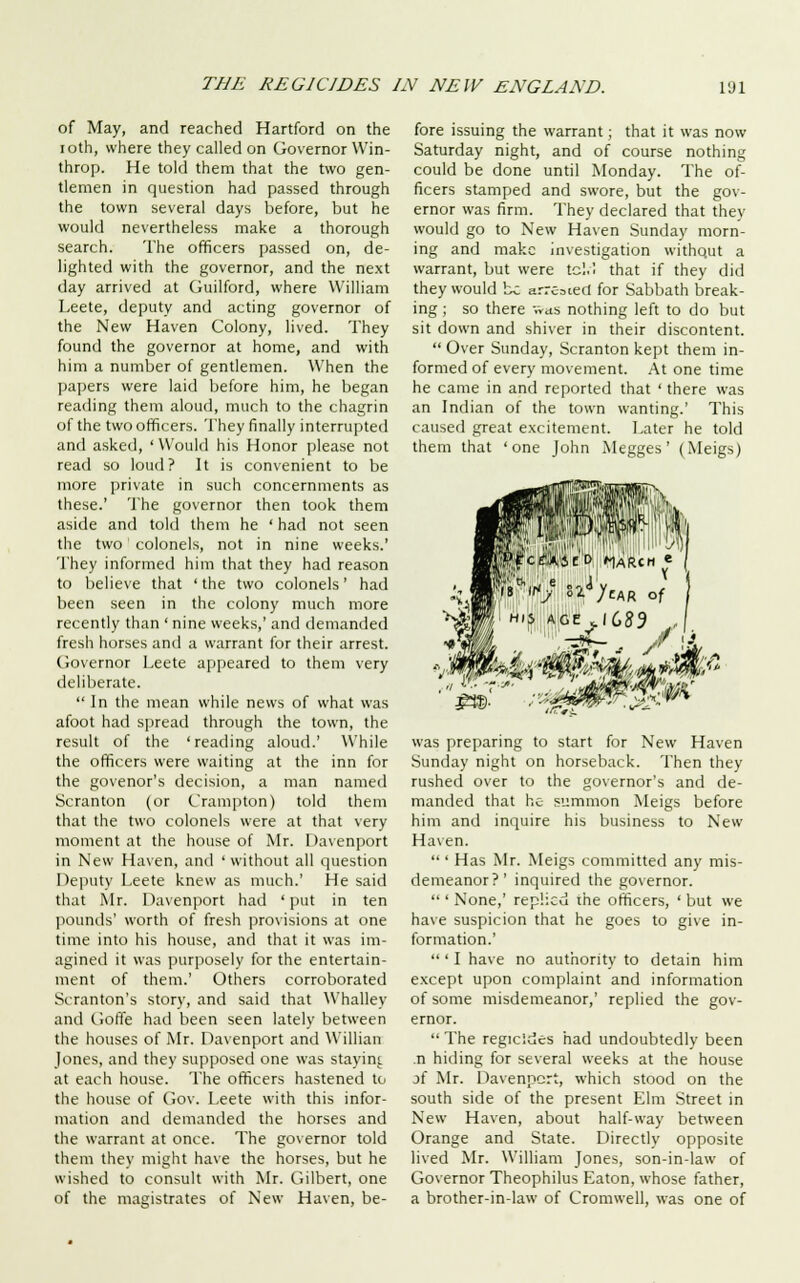 of May, and reached Hartford on the ioth, where they called on Governor Win- throp. He told them that the two gen- tlemen in question had passed through the town several days before, but he would nevertheless make a thorough search. The officers passed on, de- lighted with the governor, and the next day arrived at Guilford, where William Leete, deputy and acting governor of the New Haven Colony, lived. They found the governor at home, and with him a number of gentlemen. When the papers were laid before him, he began reading them aloud, much to the chagrin of the two officers. They finally interrupted and asked, ' Would his Honor please not read so loud? It is convenient to be more private in such concernments as these.' The governor then took them aside and told them he ' had not seen the two colonels, not in nine weeks.' They informed him that they had reason to believe that 'the two colonels' had been seen in the colony much more recently than ' nine weeks,' and demanded fresh horses and a warrant for their arrest. Governor Leete appeared to them very deliberate.  In the mean while news of what was afoot had spread through the town, the result of the 'reading aloud.' While the officers were waiting at the inn for the govenor's decision, a man named Scran ton (or Crampton) told them that the two colonels were at that very moment at the house of Mr. Davenport in New Haven, and ' without all question Deputy Leete knew as much.' He said that Mr. Davenport had ' put in ten pounds' worth of fresh provisions at one time into his house, and that it was im- agined it was purposely for the entertain- ment of them.' Others corroborated Scranton's story, and said that Whalley and Goffe had been seen lately between the houses of Mr. Davenport and Willian Jones, and they supposed one was stayini. at each house. The officers hastened to the house of Gov. Leete with this infor- mation and demanded the horses and the warrant at once. The governor told them they might have the horses, but he wished to consult with Mr. Gilbert, one of the magistrates of New Haven, be- fore issuing the warrant; that it was now Saturday night, and of course nothing could be done until Monday. The of- ficers stamped and swore, but the gov- ernor was firm. They declared that they would go to New Haven Sunday morn- ing and make investigation withqut a warrant, but were tcl.I that if they did they would be arreted for Sabbath break- ing ; so there v.as nothing left to do but sit down and shiver in their discontent.  Over Sunday, Scranton kept them in- formed of every movement. At one time he came in and reported that ' there was an Indian of the town wanting.' This caused great excitement. Later he told them that 'one John Megges' (Meigs) ■ *«ij?.W4)eAR of was preparing to start for New Haven Sunday night on horseback. Then they rushed over to the governor's and de- manded that he summon Meigs before him and inquire his business to New Haven.  ' Has Mr. Meigs committed any mis- demeanor?' inquired the governor.  ' None,' replied the officers, ' but we have suspicion that he goes to give in- formation.'  ' I have no authority to detain him except upon complaint and information of some misdemeanor,' replied the gov- ernor.  The regicides had undoubtedly been .n hiding for several weeks at the house jf Mr. Davenport, which stood on the south side of the present Elm Street in New Haven, about half-way between Orange and State. Directly opposite lived Mr. William Jones, son-in-law of Governor Theophilus Eaton, whose father, a brother-in-law of Cromwell, was one of