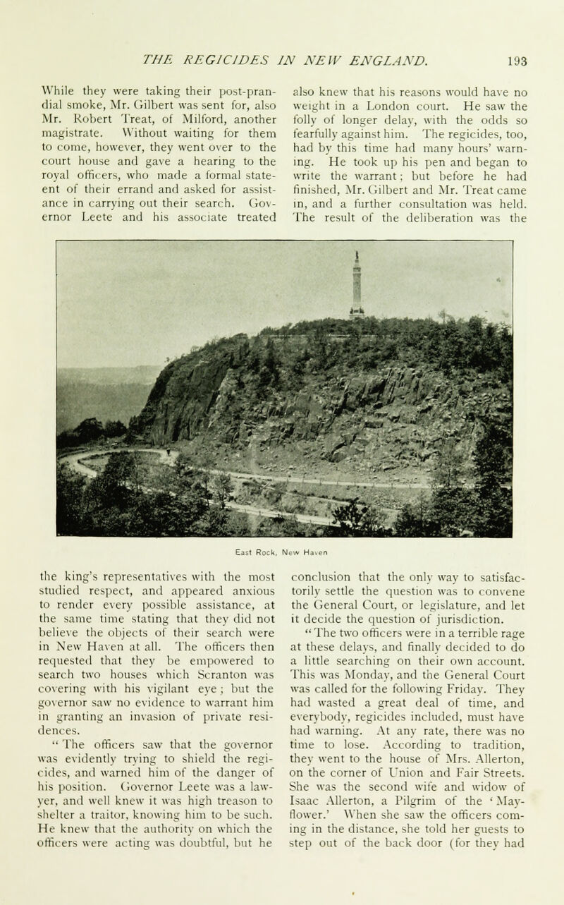 While they were taking their post-pran- dial smoke, Mr. Gilbert was sent for, also Mr. Robert Treat, of Milford, another magistrate. Without waiting for them to come, however, they went over to the court house and gave a hearing to the royal officers, who made a formal state- ent of their errand and asked for assist- ance in carrying out their search. Gov- ernor Leete and his associate treated also knew that his reasons would have no weight in a London court. He saw the folly of longer delay, with the odds so fearfully against him. The regicides, too, had by this time had many hours' warn- ing. He took up his pen and began to write the warrant; but before he had finished, Mr. Gilbert and Mr. Treat came in, and a further consultation was held. The result of the deliberation was the East Rock, New Haien the king's representatives with the most studied respect, and appeared anxious to render every possible assistance, at the same time stating that they did not believe the objects of their search were in New Haven at all. The officers then requested that they be empowered to search two houses which Scranton was covering with his vigilant eye ; but the governor saw no evidence to warrant him in granting an invasion of private resi- dences.  The officers saw that the governor was evidently trying to shield the regi- cides, anil warned him of the danger of his position. Governor Leete was a law- yer, and well knew it was high treason to shelter a traitor, knowing him to be such. He knew that the authority on which the officers were acting was doubtful, but he conclusion that the only way to satisfac- torily settle the question was to convene the General Court, or legislature, and let it decide the question of jurisdiction.  The two officers were in a terrible rage at these delays, and finally decided to do a little searching on their own account. This was Monday, and the General Court was called for the following Friday. They had wasted a great deal of time, and everybody, regicides included, must have had warning. At any rate, there was no time to lose. According to tradition, they went to the house of Mrs. Allerton, on the corner of Union and Fair Streets. She was the second wife and widow of Isaac Allerton, a Pilgrim of the ' Mav- flower.' When she saw the officers com- ing in the distance, she told her guests to step out of the back door (for they had