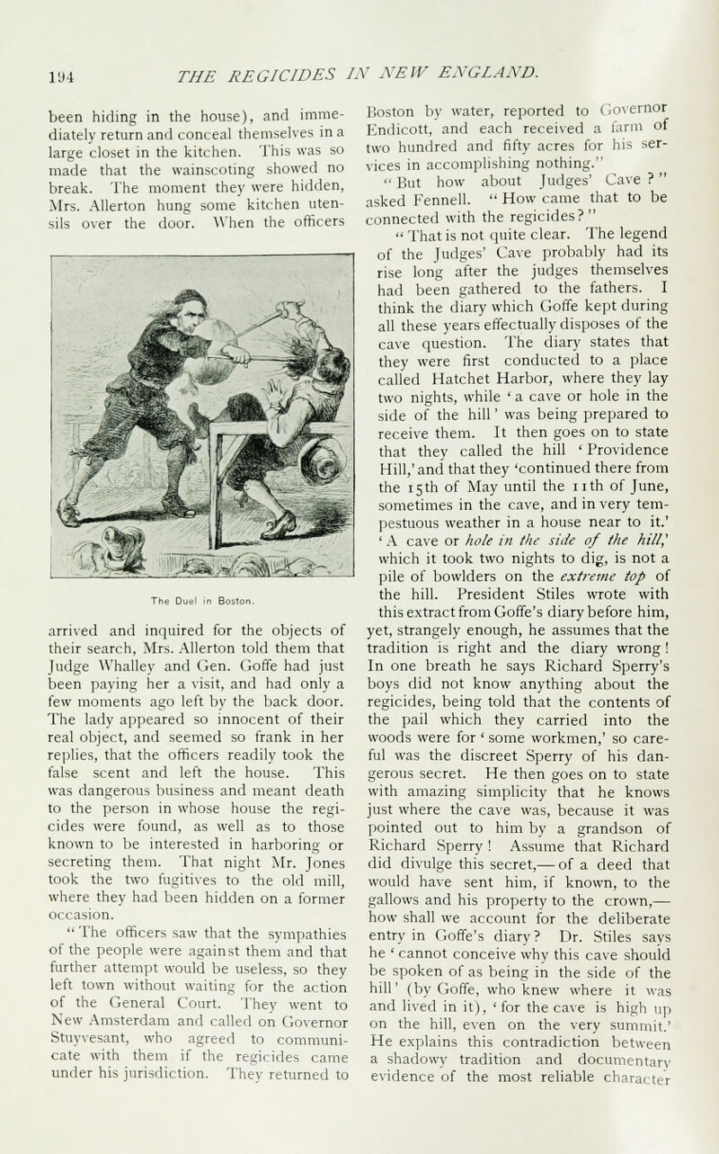 been hiding in the house), and imme- diately return and conceal themselves in a large closet in the kitchen. This was so made that the wainscoting showed no break. The moment they were hidden, Mrs. Allerton hung some kitchen uten- sils over the door. When the officers arrived and inquired for the objects of their search, Mrs. Allerton told them that Judge Whalley and Gen. Goffe had just been paying her a visit, and had only a few moments ago left by the back door. The lady appeared so innocent of their real object, and seemed so frank in her replies, that the officers readily took the false scent and left the house. This was dangerous business and meant death to the person in whose house the regi- cides were found, as well as to those known to be interested in harboring or secreting them. That night Mr. Jones took the two fugitives to the old mill, where they had been hidden on a former occasion.  The officers saw that the sympathies of the people were against them and that further attempt would be useless, so they left town without waiting for the action of the General Court. They went to New Amsterdam and called on Governor Stuyvesant, who agreed to communi- cate with them if the regicides came under his jurisdiction. Thev returned to Boston by water, reported to Governor Kndicott, and each received a farm of two hundred and fifty acres for his ser- vices in accomplishing nothing.  But how about Judges' Cave ?  asked Fennell.  How came that to be connected with the regicides?  That is not quite clear. The legend of the Judges' Cave probably had its rise long after the judges themselves had been gathered to the fathers. I think the diary which Goffe kept during all these years effectually disposes of the cave question. The diary states that they were first conducted to a place called Hatchet Harbor, where they lay two nights, while ' a cave or hole in the side of the hill' was being prepared to receive them. It then goes on to state that they called the hill ' Providence Hill,'and that they 'continued there from the 15th of May until the nth of June, sometimes in the cave, and in very tem- pestuous weather in a house near to it.' ' A cave or hole in the side of the hill,' which it took two nights to dig, is not a pile of bowlders on the extreme top of the hill. President Stiles wrote with this extract from Goffe's diary before him, yet, strangely enough, he assumes that the tradition is right and the diary wrong ! In one breath he says Richard Sperry's boys did not know anything about the regicides, being told that the contents of the pail which they carried into the woods were for ' some workmen,' so care- ful was the discreet Sperry of his dan- gerous secret. He then goes on to state with amazing simplicity that he knows just where the cave was, because it was pointed out to him by a grandson of Richard Sperry ! Assume that Richard did divulge this secret,— of a deed that would have sent him, if known, to the gallows and his property to the crown,— how shall we account for the deliberate entry in Goffe's diary? Dr. Stiles says he ' cannot conceive why this cave should be spoken of as being in the side of the hill' (by Goffe, who knew where it was and lived in it), ' for the cave is high up on the hill, even on the very summit.' He explains this contradiction between a shadowy tradition and documentary' evidence of the most reliable character