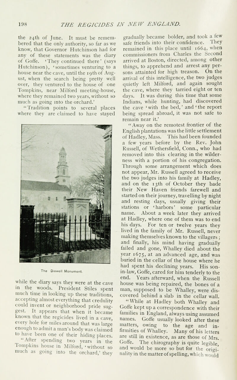 the 24th of June. It must be remem- bered that the only authority, so far as we know, that Governor Hutchinson had for any of these statements was the diary of Goffe. 'They continued there' (says Hutchinson), 'sometimes venturing to a house near the cave, until the 19th of Aug- ust, when the search being pretty well over, they ventured to the house of one Tompkins, near Milford meeting-house, where they remained two years, without so much as going into the orchard.' Tradition points to several places where they are claimed to have stayed The Dixwell Monument. while the diary says they were at the cave in the woods. President Stiles spent much time in looking up these traditions, accepting almost everything that credulity could invent or neighborhood pride sug- gest. It appears that when it became known that the regicides lived in a cave, every hole for miles around that was large enough to admit a man's body was claimed to have been one of their hiding places. After spending two years in the Tompkins house in Milford, ' without so much as going into the orchard,' they gradually became bolder, and took a few safe friends into their confidence. They remained in this place until 1664, when commissioners from Charles the Second arrived at Boston, directed, among other things, to apprehend and arrest any per- sons attainted for high treason. On the arrival of this intelligence, the two judges quietly left Milford, and again sought the cave, where they tarried eight or ten days. It was during this time that some Indians, while hunting, had discovered the cave 'with the bed,' and 'the report being spread abroad, it was not safe to remain near it.'  Away on the remotest frontier of the English plantations was the little settlement of Hadley, Mass. This had been founded a few years before by the Rev. John Russell, of YVethersfield, Conn., who had removed into this clearing in the wilder- ness with a portion of his congregation. Through some arrangement which does not appear, Mr. Russell agreed to receive the two judges into his family at Hadley, and on the 13th of October they bade their New Haven friends farewell and started on their journey, travelling by night and resting days, usually giving their stations or 'harbors' some particular name. About a week later they arrived at Hadley, where one of them was to end his days. For ten or twelve years they lived in the family of Mr. Russell, never making themselves known to the villagers ; and finally, his mind having gradually failed and gone, Whalley died about the year 1675, at an advanced age, and was buried in the cellar of the house where he had spent his declining years. His son- in-law, Goffe, cared for him tenderly to the end. Years afterward, when the Russell house was being repaired, the bones of a man, supposed to be Whalley, were dis- covered behind a slab in the cellar wall. While at Hadley both Whalley and Goffe kept up a correspondence with their families in England, always using assumed names. Goffe usually looked after these matters, owing to the age and in- firmities of Whalley. Many of his letters are still in existence, as are those of Mrs. Goffe. The chirography is quite legible and would be more so but for the origi- nality in the matter of spelling, which would