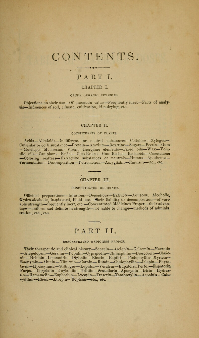 CONTENTS. PART I. CHAPTER I. CRUDE ORGANIC REMEDIES. Objections to their use—Of uncertain value—Frequently inert—Facts of analy- sis—Influences of soil, climate, cultivation, ki n-drying, etc. CHAPTER II. CONSTITUENTS OF PLANTS. Acids—Alkaloids—Indifferent or neutral substances—Cellulose-—Xylogcn— Cuticular or cork substance—Protein—Amylum—Dextrine—Sugars—Pectin—Gum —Mucilage—-Muciresins—Viscin—Inorganic elements—Fixed oils—Wax—Vola- tile oil-;—Camphors—Resins—Oleo-Rcsins—Gum-Resins—Resinoids—Caoutchouc —Coloring matters—Extractive substances or neutrals—Humus—Apotheme— Fomentation—Decomposition—Putrefaction—Amygdalin—Emulsin—etc., etc. CHAPTER III. CON'CKNTRATED MEDICINES. Officinal preparations—Infusions—Decoctions—Extracts—Aqueous, Alcoholic, Hydro-alcoholic, Inspissated, Fluid, etc.—*jeir liability to decomposition—of vari- able strength—frequently inert, etc.—Concentrated Medicines Proper—their advan- tage—uniform and definite in strength'—not liable to change—methods of adminis tratiou, etc., etc. PART II. COSCENTRATED MEDICINES PROPER. Their therapeutic and clinical history—Senecin—Asclepin—Gelsemin—Macrotia —Ampclopsiii—Gcranin—Populin—Cypripediu—Chimapbilin—Dioscorein—Oheic- nin—Helonin—Leptandrin—Digitalin—Rhusin—Baptisin—Podophyllin— Myricin— Euonymin—Alnuin—Vibvirnin—Cornin—Rumin—Caulophyllin—Jalapin—Phytc- laiin—Hyoscyamin—Stillingin—Lupulin—Yeratrin—Eupatorin Perfo.—Eupatorin Purpu.—Cqrydalin—Juglandin—Trilliin—Scutellarin—Apocynin—Irisin—Hydras- tin—Hamamelin—Euphorbin—Lycopin—Fraserin—Xauthoxylin—Aconitiu—C»h> pyntlun—Rhein—Atropin— Boptisin—etc., etv.