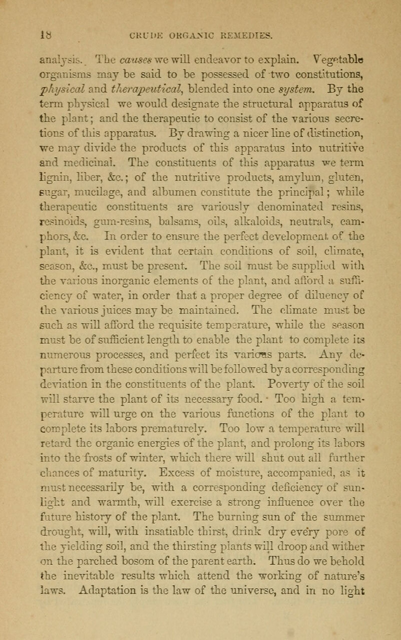 analysis. The causes we will endeavor to explain. Vegetable organisms may be said to be possessed of two constitutions, physical and therapeutical, blended into one system. By the term physical we would designate the structural apparatus of the plant; and the therapeutic to consist of the various secre- tions of this apparatus. By drawing a nicer line of distinction, we may divide the products of this apparatus into nutritive and medicinal. The constituents of this apparatus we term lignin, liber, &c; of the nutritive products, amylum, gluten, sugar, mucilage, and albumen constitute the principal; while therapeutic constituents are variously denominated resins, resinoids, gum-resins, balsams, oils, alkaloids, neutrals, cam- phors, &e. In order to ensure the perfect development of the plant, it is evident that certain conditions of soil, climate, season, &c, must be present. The soil must be supplied with the various inorganic elements of the plant, and afford a suffi- ciency of water, in order that a proper degree of diluency of the various juices may be maintained. The climate must be such as will afford the requisite temperature, while the season must be of sufficient length to enable the plant to complete i ts numerous processes, and perfect its varions parts. Any de- parture from these conditions will be followed by a correspond ing deviation in the constituents of the plant. Poverty of the soil will starve the plant of its necessary food. ■ Too high a tem- perature will urge on the various functions of the plant to complete its labors prematurely. Too low a temperature will retard the organic energies of the plant, and prolong its labors into the frosts of winter, which there will shut out all further chances of maturity. Excess of moisture, accompanied, as it- must necessarily be, with a corresponding deficiency of sun- light and warmth, will exercise a strong influence over the future history of the plant. The burning sun of the summer drought, will, with insatiable thirst, drink dry every pore of the yielding soil, and the thirsting plants will droop and wither on the parched bosom of the parent earth. Thus do we behold the inevitable results which attend the working of nature's laws. Adaptation is the law of the universe, and in no light