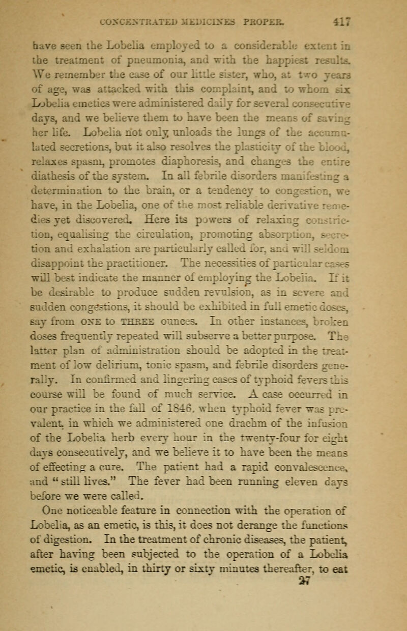 CO.- have seen the Lobelia employed to a con-' the treatment of pneumonia, and I 3 case of our I ter, who, as attacked with Lot for several conse. days, and we believe them to have been the means her life. Lobelia not only unloads the lungs of the ; ,-tions, b 1 asm, promotes diapi diathesas >fthe -stem. In all:.' rile lisorders m ni nation to the brain, or have, in the Lobelia, one of the most reliable : liscovered. Here its pikers of relaxing con; tion, equ:l a ..culation, promoting absorption, e tion and exhalation are particularly called for, and will s-. joint the practitioner. The necessities of j will best indicate the manner of employing the Lobelia. If .: be deed to produce sudden revulsion, as in severe and sad :n congestions, it should be exhibited in full emetic 1 say from one to TZ3.ii raneea In other instances, bi .. sea frequent repeated will subserve abetter Turpose. 7.. latter plan of administration should be adopted in the rnent of low delirium, tonic spasn . and febrile disor:. In confirmed and lingering cases of typhoid fevers th « course will be found of much service. A case occurred in our practice in the fall of 1816, when typhoid fever — Lent in which we ^ministered one drachm of the in: of the Lobelia herb every nour in the twenty-four for eight days consecutively, and we believe it to nave been the means of effecting a cure. The patient had a rapid convalesce x and  still lives. The ::ver had been running eleven ~£ before we were calle:., One noticeable feature in connection with the operation of Lobelia, as an emetic, is this, it does not derange the func:::::.- ;: .Ingestion. In the treatment of chronic diseases, the patient, after having been subjected to the oper:.:ion of a Lobelia emetic, is enabled, in thirty or sixtv minutes thereafter, to ea;