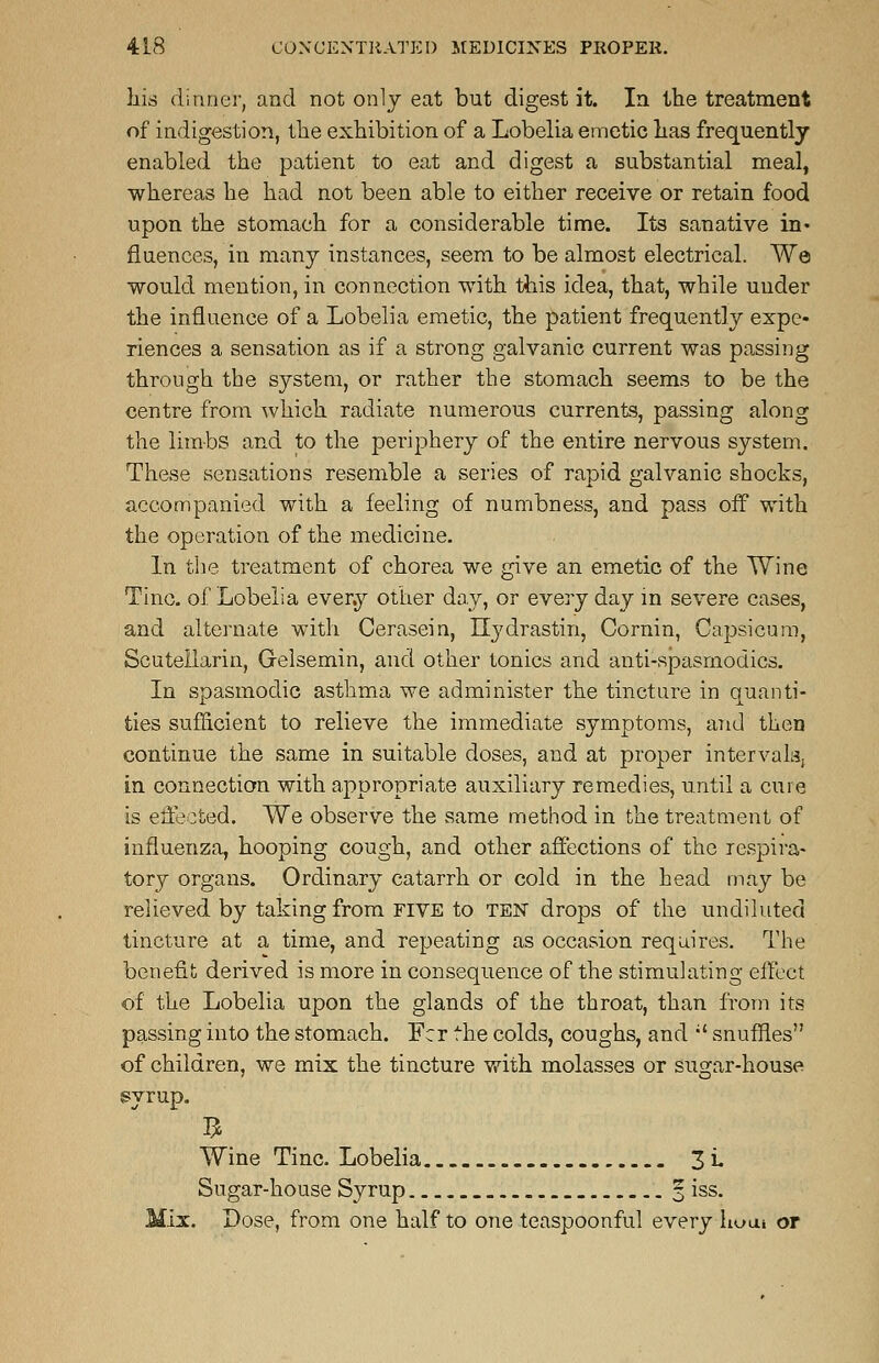 his dinner, and not only eat but digest it. In the treatment of indigestion, the exhibition of a Lobelia emetic has frequently enabled the patient to eat and digest a substantial meal, whereas he had not been able to either receive or retain food upon the stomach for a considerable time. Its sanative in- fluences, in many instances, seem to be almost electrical. We would mention, in connection with this idea, that, while under the influence of a Lobelia emetic, the patient frequently expe- riences a sensation as if a strong galvanic current was passing through the system, or rather the stomach seems to be the centre from which radiate numerous currents, passing along the limbs and to the periphery of the entire nervous system. These sensations resemble a series of rapid galvanic shocks, accompanied with a feeling of numbness, and pass off with the operation of the medicine. In the treatment of chorea we give an emetic of the Wine Tine, of Lobelia every other day, or every day in severe cases, and alternate with Cerasein, Ilydrastin, Cornin, Capsicum, Scutellarin, Gelsemin, and other tonics and anti-spasmodics. In spasmodic asthma we administer the tincture in quanti- ties sufficient to relieve the immediate symptoms, and then continue the same in suitable doses, and at proper intervals. in connection with appropriate auxiliary remedies, until a cure is effected. We observe the same method in the treatment of influenza, hooping cough, and other affections of the respira- tory organs. Ordinary catarrh or cold in the head may be relieved by taking from five to ten drops of the undiluted tincture at a time, and repeating as occasion requires. The benefit derived is more in consequence of the stimulating effect of the Lobelia upon the glands of the throat, than from its passing into the stomach. Fcr the colds, coughs, and il snuffles of children, we mix the tincture with molasses or sugar-house syrup. Wine Tine. Lobelia 3i- Sugar-house Syrup _. 3 iss. Mix. Dose, from one half to one teaspoonful every hum or