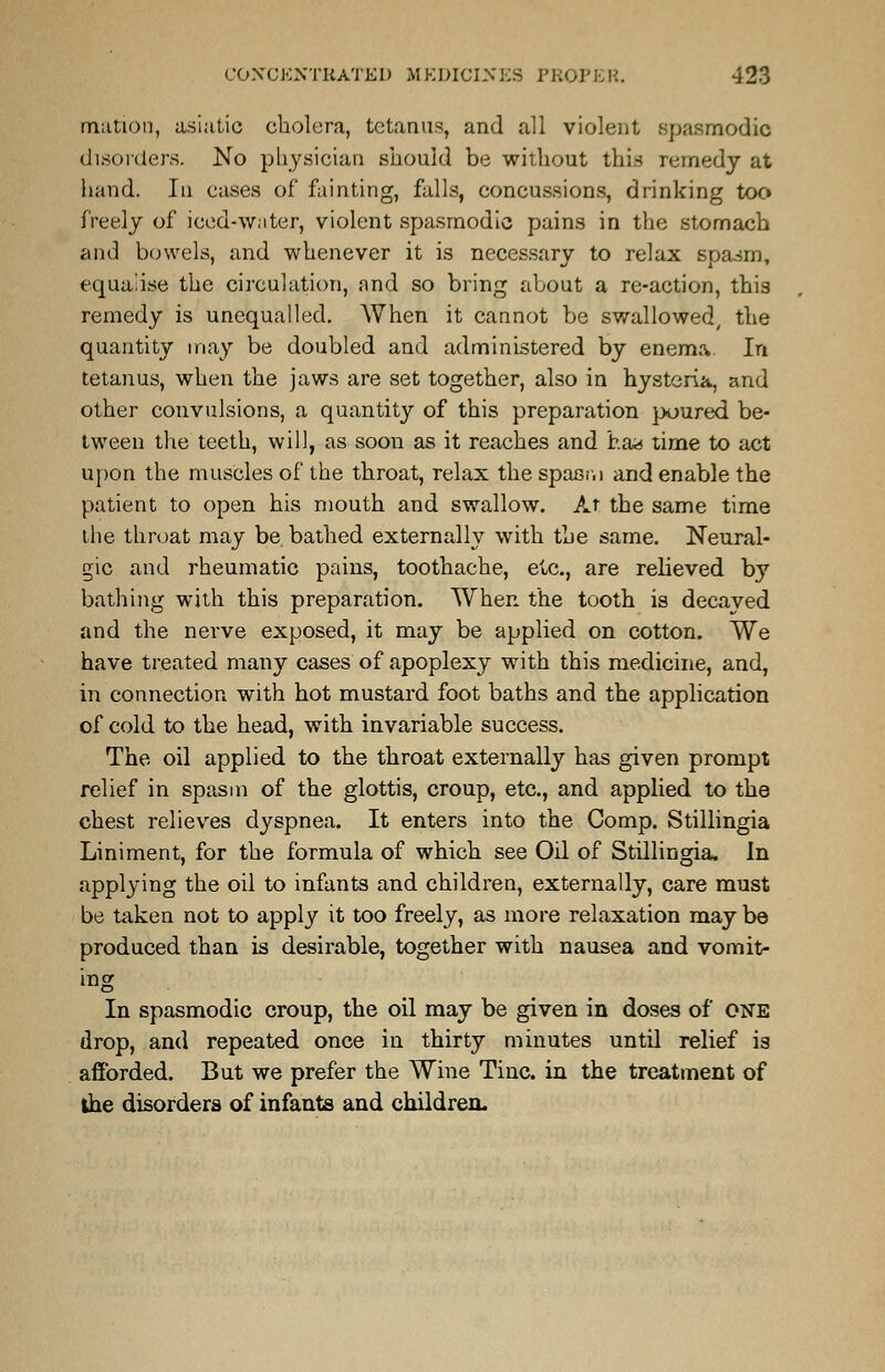 mation, asiatic cholera, tetanus, and all violent spasmodic disorders. No physician should be without this remedy at hand. In cases of fainting, falls, concussions, drinking too freely of iced-water, violent spasmodic pains in the stomach and bowels, and whenever it is necessary to relax spasm, equalise the circulation, and so bring about a re-action, this remedy is unequalled. When it cannot be swallowed, the quantity may be doubled and administered by enema In tetanus, when the jaws are set together, also in hysteria, and other convulsions, a quantity of this preparation poured be- tween the teeth, will, as soon as it reaches and j?.a*s time to act upon the muscles of the throat, relax the spasr.) and enable the patient to open his mouth and swallow. At the same time the throat may be bathed externally with the same. Neural- gic and rheumatic pains, toothache, etc., are relieved by bathing with this preparation. When the tooth is decayed and the nerve exposed, it may be applied on cotton. We have treated many cases of apoplexy with this medicine, and, in connection with hot mustard foot baths and the application of cold to the head, with invariable success. The oil applied to the throat externally has given prompt relief in spasm of the glottis, croup, etc., and applied to the chest relieves dyspnea. It enters into the Comp. Stillingia Liniment, for the formula of which see Oil of Stillingia. In applying the oil to infants and children, externally, care must be taken not to apply it too freely, as more relaxation may be produced than is desirable, together with nausea and vomit- ing In spasmodic croup, the oil may be given in doses of ONE drop, and repeated once in thirty minutes until relief is afforded. But we prefer the Wine Tine, in the treatment of the disorders of infanta and children.