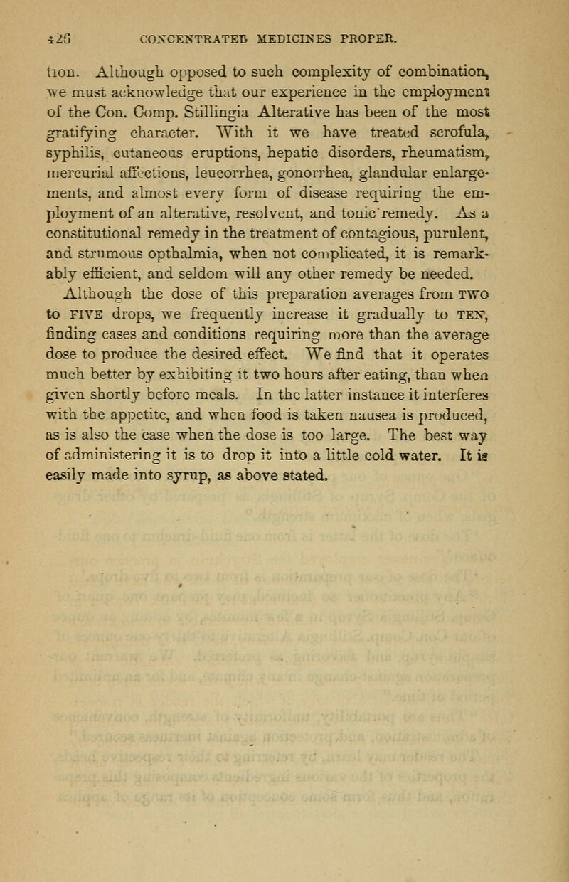tion. Although opposed to such complexity of combination, we must acknowledge that our experience in the employment of the Con. Comp. Stillingia Alterative has been of the most gratifying character. With it we have treated scrofula, syphilis, cutaneous eruptions, hepatic disorders, rheumatism, mercurial affections, leucorrhea, gonorrhea, glandular enlarge- ments, and almost every form of disease requiring the em- ployment of an alterative, resolvent, and tonie'remedy. As a constitutional remedy in the treatment of contagious, purulent, and strumous opthalmia, when not complicated, it is remark- ably efficient, and seldom will any other remedy be needed. Although the dose of this preparation averages from two to five drops, we frequently increase it gradually to ten, finding cases and conditions requiring more than the average dose to produce the desired effect. We find that it operates much better by exhibiting it two hours after eating, than when given shortly before meals. In the latter instance it interferes with the appetite, and when food is taken nausea is produced, as is also the case when the dose is too large. The best way of administering it is to drop it into a little cold water. It is easily made into syrup, as above stated.