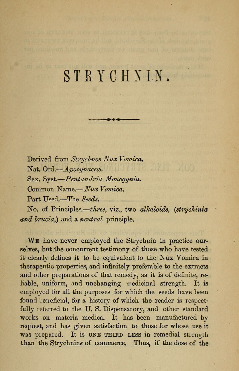 STRYCHNIN. Derived from Strychnos Is ux Vomica. Nat. Ord.—Apocynacece. Sex. Syst.—Pentandria Monogynia. Common Name.—Nux Vomica. Part Used.—The Seeds. . No. of Principles.—three, viz., two alkaloids, (strychinia and brucia,) and a neutral principle. We have never employed the Strychnin in practice our- selves, but the concurrent testimony of those who have tested it clearly defines it to be equivalent to the Nux Vomica in therapeutic properties, and infinitely preferable to the extracts and other preparations of that remedy, as it is of definite, re- liable, uniform, and unchanging medicinal strength. It is employed for all the purposes for which the seeds have been found beneficial, for a history of which the reader is respect- fully referred to the U. S. Dispensatory, and other standard works on materia medica. It has been manufactured by request, and has given satisfaction to those for whose use it was prepared. It is one third less in remedial strength than the Strychnine of commerce. Thus, if the dose of the
