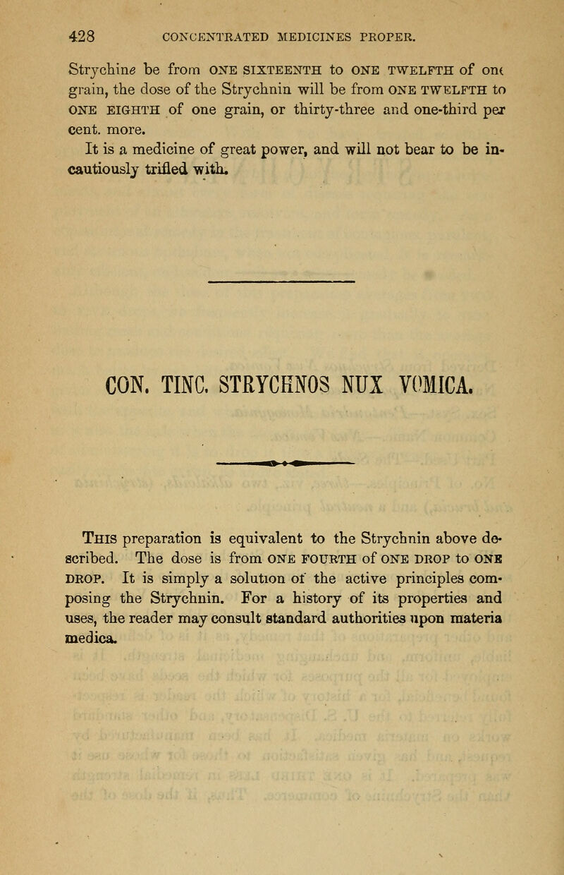 Stacking be from ONE SIXTEENTH to ONE TWELFTH of OIK grain, the dose of the Strychnia will be from ONE twelfth to ONE eighth of one grain, or thirty-three and one-third per cent. more. It is a medicine of great power, and will not bear to be in- cautiously trifled with. CON. TINC. STRYCHNOS NUX VOMICA. This preparation is equivalent to the Strychnin above de- scribed. The dose is from one fourth of one drop to one drop. It is simply a solution of the active principles com- posing the Strychnin. For a history of its properties and uses, the reader may consult standard authorities upon materia medica.