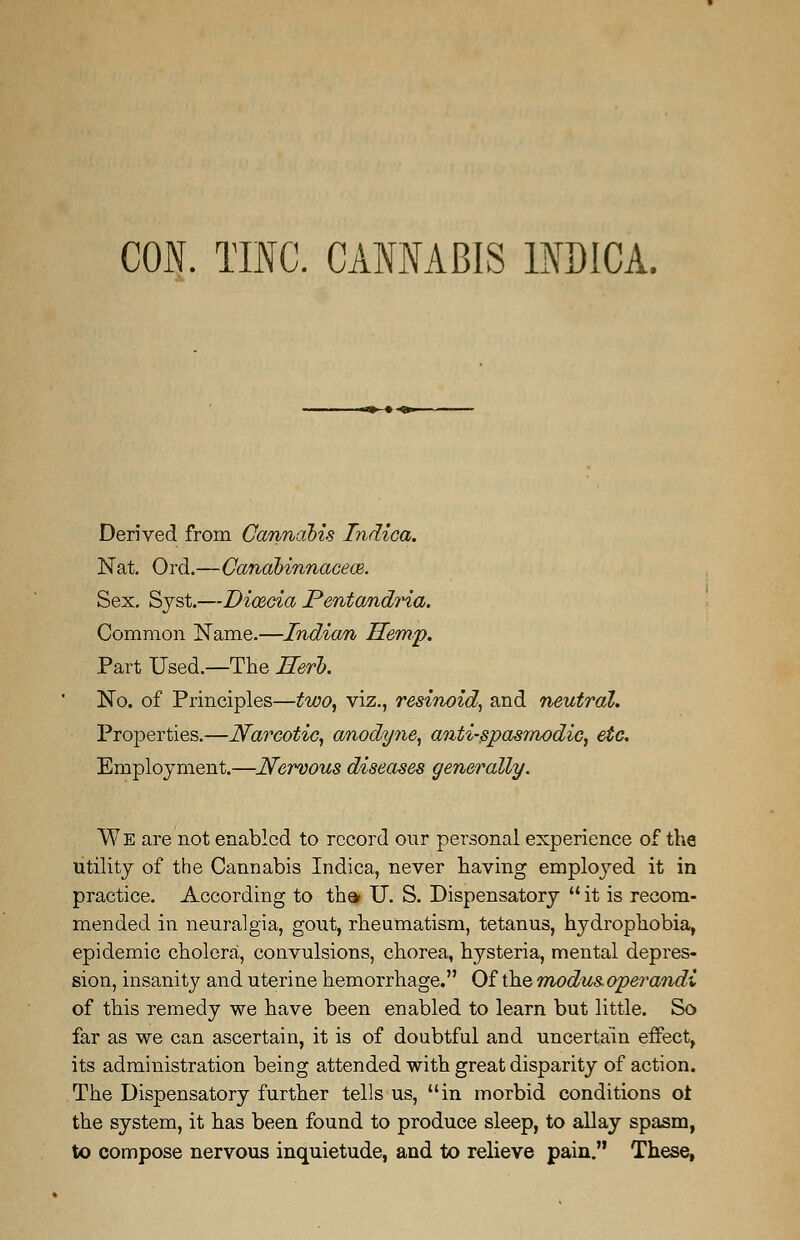 CON. TINC. CANNABIS INDICA. Derived from Cannabis Indica. Nat. Ord.—Canabinnacece. Sex. Sjst.—DicBcia Pentandria. Common Name.—Indian Hemp. Part Used.—The Herb. No. of Principles—two, viz., resinoid, and neutral. Properties.—Narcotic, anodyne, anti-spasmodic, etc. Employment.—Nervous diseases generally. We are not enabled to record our personal experience of the utility of the Cannabis Indica, never having employed it in practice. According to tha U. S. Dispensatory  it is recom- mended in neuralgia, gout, rheumatism, tetanus, hydrophobia, epidemic cholera, convulsions, chorea, hysteria, mental depres- sion, insanity and uterine hemorrhage. Of the modus operandi of this remedy we have been enabled to learn but little. So far as we can ascertain, it is of doubtful and uncertain effect, its administration being attended with great disparity of action. The Dispensatory further tells us, in morbid conditions ot the system, it has been found to produce sleep, to allay spasm, to compose nervous inquietude, and to relieve pain. These,