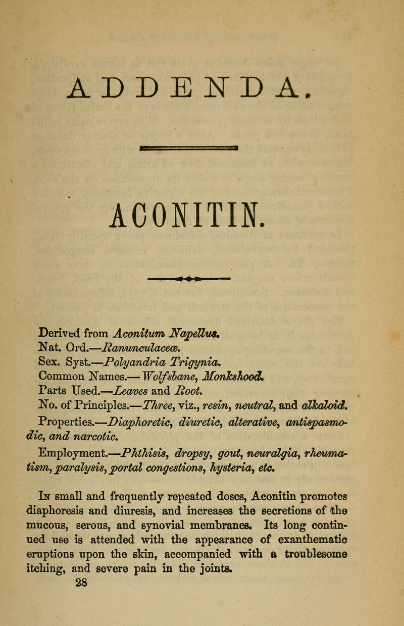 ADDENDA. ACONITIN. Derived from Aconitum JNTapeUu8* Nat. Ord.—Hanunculacea). Sex. Syst.—JPolyandria Trigynia, Common Names.— Wolfsbane, Monkshood. Parts Used.—Leaves and Hoot. No. of Principles.—Three, viz., resin, neutral, and alkaloid. Properties.—Diaphoretic, diuretic, alterative, antispasmo- dic, and narcotic. Employment.—Phthisis, dropsy, gout, neuralgia, rheuma- tism, paralysis, portal congestions, hysteria, etc. In small and frequently repeated doses, Aconitin promotes diaphoresis and diuresis, and increases the secretions of the mucous, serous, and synovial membranes. Its long contin- ued use is attended with the appearance of exanthematic eruptions upon the skin, accompanied with a troublesome itching, and severe pain in the joints. 28