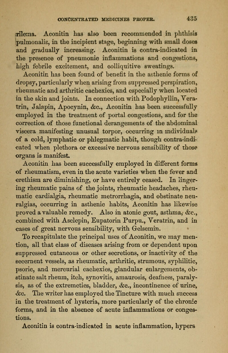 jrileina. Aconitin has also been recommended in phthisis Ipulmonalis, in the incipient stage, beginning with small dosea and gradually increasing. Aconitin is contra-indicated in the presence of pneumonic inflammations and congestions, high febrile excitement, and colliquitive sweatings. Aconitin has been found of benefit in the asthenic forms of dropsy, particularly when arising from suppressed perspiration, rheumatic and arthritic cachexies, and especially when located in the skin and joints. In connection with Podophyllin, Yera- trin, Jalapin, Apocynin, &c, Aconitin has been successfully employed in the treatment of portal congestions, and for the correction of those functional derangements of the abdominal viscera manifesting unusual torpor, occurring in individual? of a cold, lymphatic or phlegmatic habit, though contra-indi- cated when plethora or excessive nervous sensibility of those organs is manifest. Aconitin has been successfully employed in different forma of rheumatism, even in the acute varieties when the fever and erethism are diminishing, or have entirely ceased. In linger- ing rheumatic pains of the joints, rheumatic headaches, rheu- matic cardialgia, rheumatic metrorrhagia, and obstinate neu- ralgias, occurring in asthenic habits, Aconitin has likewise proved a valuable remedy. Also in atonic gout, asthma,' &c, combined with Asclepin, Eupatorin Purpu., Yeratrin, and in cases of great nervous sensibility, with Gelsemin. To recapitulate the principal uses of Aconitin, we may men- tion, all that class of diseases arising from or dependent upon suppressed cutaneous or other secretions, or inactivity of the secernent vessels, as rheumatic, arthritic, strumous, syphilitic, psoric, and mercurial cachexies, glandular enlargements, ob- stinate salt rheum, itch, synovitis, amaurosis, deafness, paraly- sis, as of the extremeties, bladder, &c, incontinence of urine, •&c. The writer has employed the Tincture with much success in the treatment of hysteria, more particularly of the chronic forms, and in the absence of acute inflammations or conges- tions. Aconitin is contra-indicated in acute inflammation, hypers