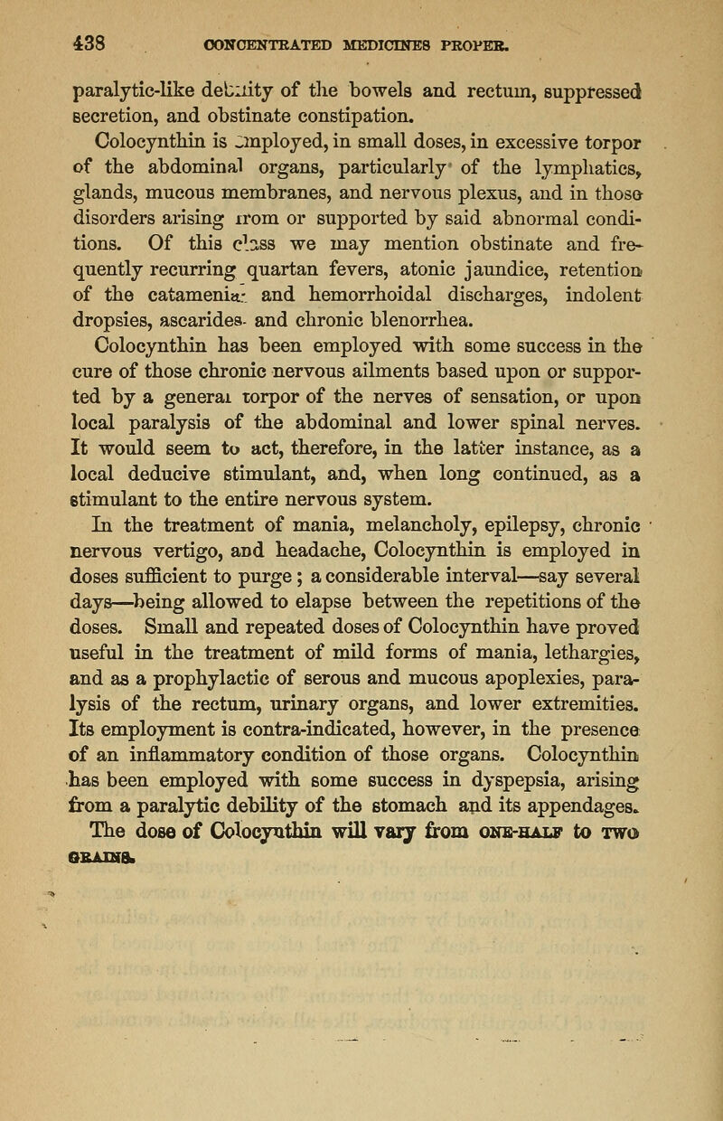 paralytic-like debility of the bowels and rectum, suppressed secretion, and obstinate constipation. Colocynthin is ^mployed, in small doses, in excessive torpor of the abdominal organs, particularly of the lymphatics, glands, mucous membranes, and nervous plexus, and in those disorders arising irom or supported by said abnormal condi- tions. Of this class we may mention obstinate and fre- quently recurring quartan fevers, atonic jaundice, retention of the catamenia- and hemorrhoidal discharges, indolent dropsies, ascaridea- and chronic blenorrhea. Colocynthin has been employed with some success in the cure of those chronic nervous ailments based upon or suppor- ted by a general torpor of the nerves of sensation, or upon local paralysis of the abdominal and lower spinal nerves. It would seem to act, therefore, in the latter instance, as a local deducive stimulant, and, when long continued, as a stimulant to the entire nervous system. In the treatment of mania, melancholy, epilepsy, chronic nervous vertigo, and headache, Colocynthin is employed in doses sufficient to purge ; a considerable interval—say several days—being allowed to elapse between the repetitions of the doses. Small and repeated doses of Colocynthin have proved useful in the treatment of mild forms of mania, lethargies, and as a prophylactic of serous and mucous apoplexies, para- lysis of the rectum, urinary organs, and lower extremities. Its employment is contra-indicated, however, in the presence of an inflammatory condition of those organs. Colocynthin has been employed with some success in dyspepsia, arising from a paralytic debility of the stomach and its appendages. The dose of Colocynthin will vary from one-half to two grains.