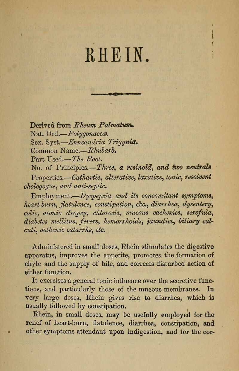 RHEIN. Derived from Rheum Palmatum, Nat. Ord.—Polygonacece. Sex. Syst.—Enneandria Trigynia, Common Name.—Rhubarb. Part Used.—The Root. No. of Principles.—Three, a resinoid, and tmo neutrali Properties.—Cathartic, alterative, laxative, tonic, resolvent chologogue, and anti-septic. Employment.—Dyspepsia and its concomitant symptoms, heart-burn, flatulence, constipation, &c, diarrhea, dysentery, colic, atonic dropsy, chlorosis, mucous cachexies, scrofula, diabetes mellitus, fevers, hemorrhoids, jaundice^ biliary cal- culi, asthenic catarrJis, etc. Administered in small doses, Rhein stimnlates the digestive apparatus, improves the appetite, promotes the formation of chyle and the supply of bile, and corrects disturbed action of either function. It exercises a general tonic influence over the secretive func- tions, and particularly those of the mucous membranes. In very large doses, Ehein gives rise to diarrhea, which is usually followed by constipation. Rhein, in small doses, may be usefully employed for the relief of heart-burn, flatulence, diarrhea, constipation, and other symptoms attendant upon indigestion, and for the cor-