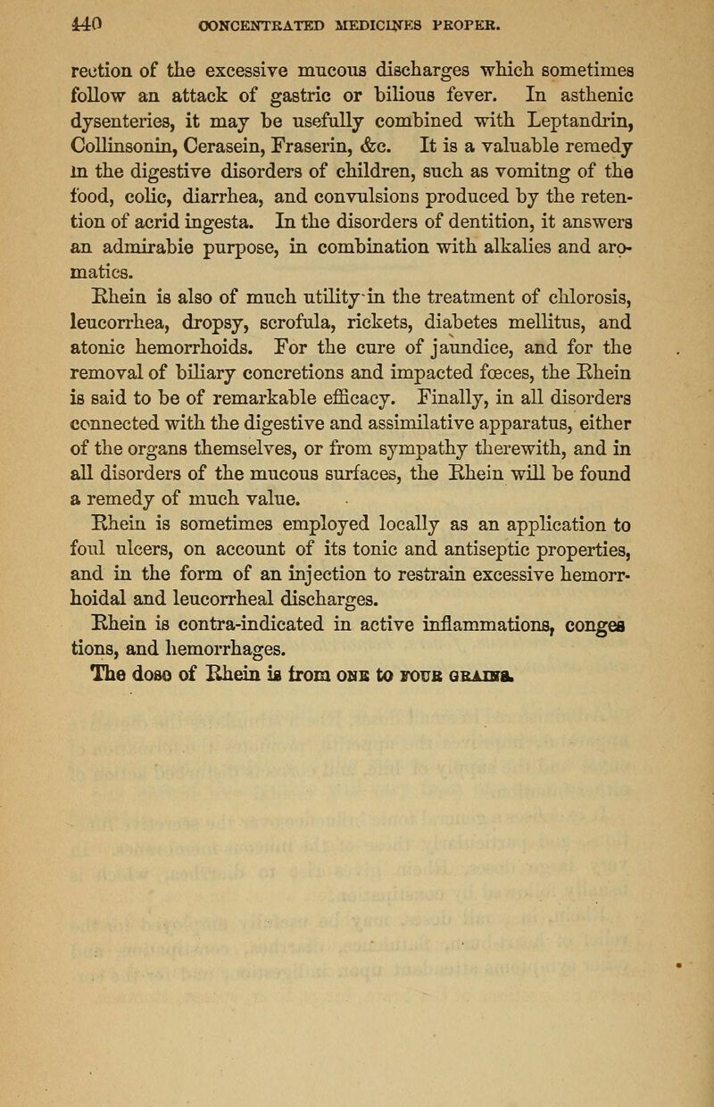 reetion of the excessive mucous discharges which sometimes follow an attack of gastric or bilious fever. In asthenic dysenteries, it may be usefully combined with Leptandrin, Collinsonin, Cerasein, Fraserin, &c. It is a valuable remedy in the digestive disorders of children, such as vomitng of the food, colic, diarrhea, and convulsions produced by the reten- tion of acrid ingesta. In the disorders of dentition, it answers an admirabie purpose, in combination with alkalies and aro- matics. Ehein is also of much utility in the treatment of chlorosis, leucorrhea, dropsy, scrofula, rickets, diabetes mellitus, and atonic hemorrhoids. For the cure of jaundice, and for the removal of biliary concretions and impacted foeces, the Ehein is said to be of remarkable efficacy. Finally, in all disorders connected with the digestive and assimilative apparatus, either of the organs themselves, or from sympathy therewith, and in all disorders of the mucous surfaces, the Ehein will be found a remedy of much value. Ehein is sometimes employed locally as an application to foul ulcers, on account of its tonic and antiseptic properties, and in the form of an injection to restrain excessive hemorr- hoidal and leucorrheal discharges. Ehein is contra-indicated in active inflammations, conges tions, and hemorrhages. The doso of Ehein is from onb to foub grains.