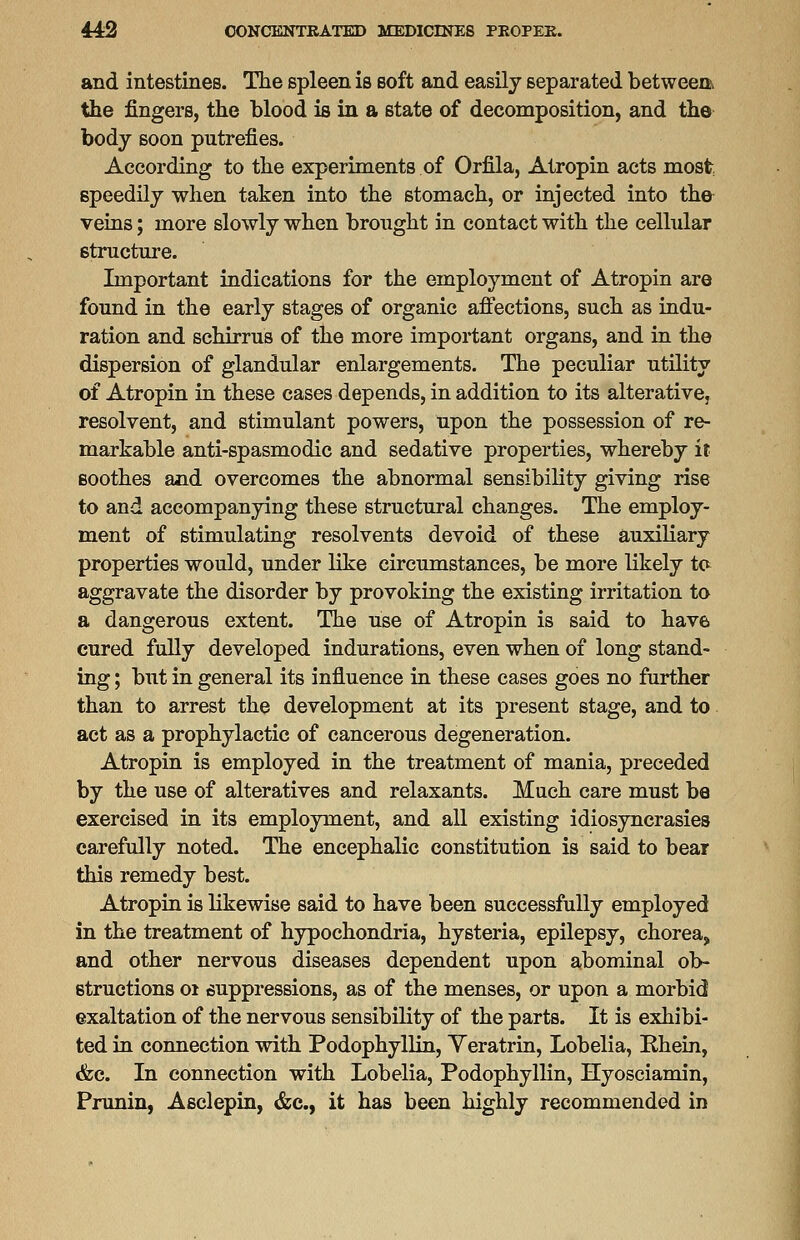 and intestines. The spleen is soft and easily separated between the fingers, the blood is in a state of decomposition, and the body soon putrefies. According to the experiments of Orfila, Atropin acts most speedily when taken into the stomach, or injected into the veins; more slowly when brought in contact with the cellular structure. Important indications for the employment of Atropin are found in the early stages of organic affections, such as indu- ration and schirrus of the more important organs, and in the dispersion of glandular enlargements. The peculiar utility of Atropin in these cases depends, in addition to its alterative, resolvent, and stimulant powers, upon the possession of re- markable anti-spasmodic and sedative properties, whereby it soothes and overcomes the abnormal sensibility giving rise to and accompanying these structural changes. The employ- ment of stimulating resolvents devoid of these auxiliary properties would, under like circumstances, be more likely to aggravate the disorder by provoking the existing irritation to a dangerous extent. The use of Atropin is said to have cured fully developed indurations, even when of long stand- ing ; but in general its influence in these cases goes no further than to arrest the development at its present stage, and to act as a prophylactic of cancerous degeneration. Atropin is employed in the treatment of mania, preceded by the use of alteratives and relaxants. Much care must be exercised in its employment, and all existing idiosyncrasies carefully noted. The encephalic constitution is said to bear this remedy best. Atropin is likewise said to have been successfully employed in the treatment of hypochondria, hysteria, epilepsy, chorea, and other nervous diseases dependent upon abominal ob- structions 01 suppressions, as of the menses, or upon a morbid exaltation of the nervous sensibility of the parts. It is exhibi- ted in connection with Podophyllin, Yeratrin, Lobelia, Bhein, &c. In connection with Lobelia, Podophyllin, Hyosciamin, Prunin, Asclepin, <fcc, it has been highly recommended in