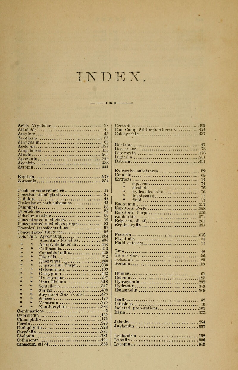 INDEX. Acids. Vegetable 88 Alkaloids 40 Amyluin 45 A pothoine 63 Amygdalin 6S Asclupin 122 Ampelopsin 153 Alnuin. 2G<*> Apocynin 349 Aconitii 483 Atropin 441 Baptisin 219 Burosmin 852 Cmde organic remedies 17 Constituents of plants 3i Cellulose 42 Cntieular or cork substance 43 Camphors 55 Caoutchouc 58 Coloring matters 5S Concentrated medicines 70 Concentrated medicines proper 88 Chemical transformations 91 Concentrated tinctures 92 Con. Tine. Apocynum 854   Aconitum'Napellus 436 14  Atropa Belladonna 444   Collinsonia 412 •*  Cannabis Indica 429   Digitalis 213   Euonymus 200  u Eupatorium Purpu 333   Gelseminum 139   Cossypium 482  u Hyoscvamus 297 * KhusGlabum 21S •  Scutellaria 347 * u Smilax 402 u u Strychnos Nux Vomica 42S  u Senecio 120  u Veratrum 325   Xanthoxylum 3S3 Combinations 95 Cypripedin 169 Chimaphilin 172 Cornin 272 Canlophyllin 278 Corydalin 834 Chelonin 1S1 Collinsonin 409 Capsicum, oil of 865 Orasein 408 (Jon. Com p. SUllinjia Alterative 4i4 Colocynthin '. 487 Dextrine 47 Decoctions ~'-i Dioscorein 176 Digitalin 201 Datr.rin 43'. Extractive substances 59 Kmulsin 08 Extracts 74  aqueous 74 alcoholic 78  hydro-alcoholic 76  inspissated 77  fluid 7T EuoDymin 257 Eupatorin Pcrfo 328 Enpntorin Purpu 380 jLiiphorbin 37! Erigeron, oil of 261 Ery thioxylin 481 Fraserin #79 Fixed oils 51 Fluid extracts 77 Gum 43 Gum n-'ins 56 Gclsuuiiu ]29 Geranin 150 Humus 01 Helonin 1S5 Ilyoscyamin 292 Hyd-astin 359 Hamamelin 809 Inulin 4t Infusions 70 Isolated preparations 101 Irisin 855 Jalapin 284 Juglandln 83 Leptandrin 193 Lupulin 806 Lycopin 875
