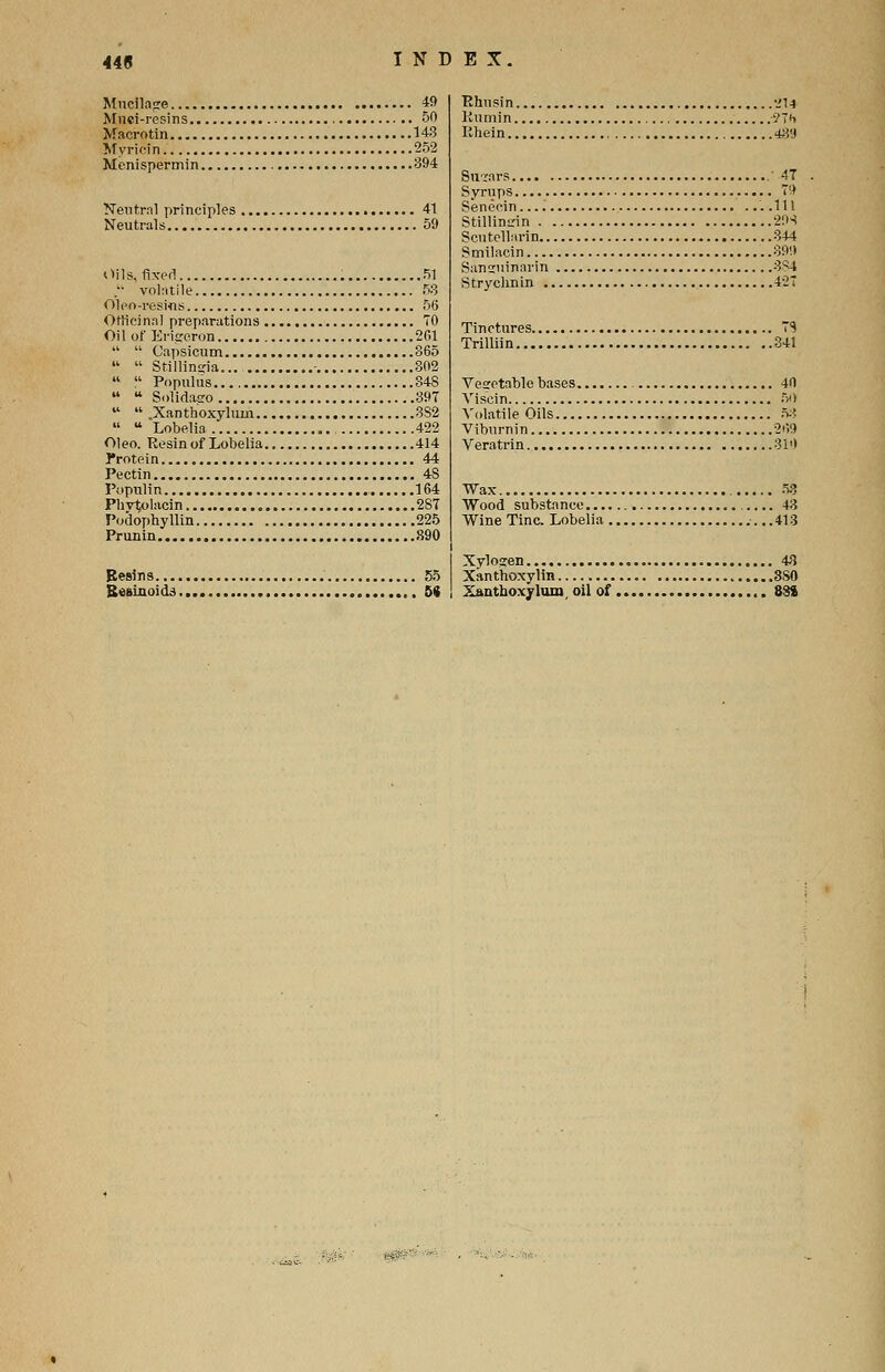 Mucilage 49 Mnci-resins 50 Macrotin 143 Myrioin 252 Menispermin 394 Neutral principles 41 Neutrals 59 Oils, fixed 51 . volatile 53 Olcn-resMis 56 Officinal preparations 70 Oil of Erigeron 201   Capsicum 365   Stillingia - 802   Populus.... 848   Solidasro 39T   .Xanthoxylum 3S2  u Lobelia 422 Oleo. Resin of Lobelia 414 l*rotein 44 Pectin 4S Populin 164 Phytolacin 287 Podophyllin 225 Prunin 890 Eesins 55 Stfsinoids 5* Bhnsin •_'!■» Kumin -9Ht IMiein 48'J Suiars 47 Syrups 79 Seneein . .111 Stillindn 21H Scutellarin 344 Smilacin 399 Saniuinarin 3^4 Strychnin 427 Tinctures 7S Trilliin 341 Vegetable bases 40 Viscin 50 Volatile Oils 5.-! Viburnin 2i?9 Veratrin 310 Wax 53 Wood substance 43 Wine Tine. Lobelia 413 Xvlosen 43 Xanthoxylin 3S0 Xanthoxylum oil of 884