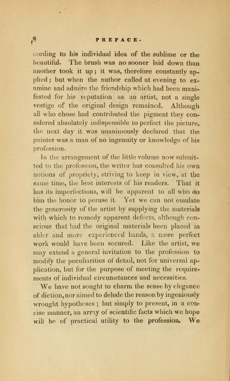 cording to his individual idea of the sublime or the beautiful. The brush was no sooner laid down than another took it up; it was, therefore constantly ap- plied ; but when the author called at evening to ex« amine and admire the friendship which had been mani- fested for his reputation as an artist, not a single vestige of the original design remained. Although all who chose had contributed the pigment they con- sidered absolutely indispensible to perfect the picture, the next day it was unanimously declared that the painter was a man of no ingenuity or knowledge of his profession. in the arrangement of the little volume now submit- ted to the profession, the writer has consulted his own notions of propriety, striving to keep in view, at the same time, the best interests of his readers. That it has its imperfections, will be apparent to all who <lo him the honor to peruse it. Yet we can not emulate the generosity of the artist by supplying the materials with which to remedy apparent defects, although con« scious that had the original materials been placed in abler and more experienced hands, a more perfect work would have been secured. Like the artist, we may extend a general invitation to the profession to modify the peculiarities of detail, not for universal ap- plication, but for the purpose of meeting the require- ments of individual circumstances and necessities. We have not sought to charm the sense by elegance of diction, nor aimed to delude the reason by ingeniously wrought hypotheses ; but simply to present, in a con- cise manner, an array of scientific facts which we hope will be of practical utility to the profession. We