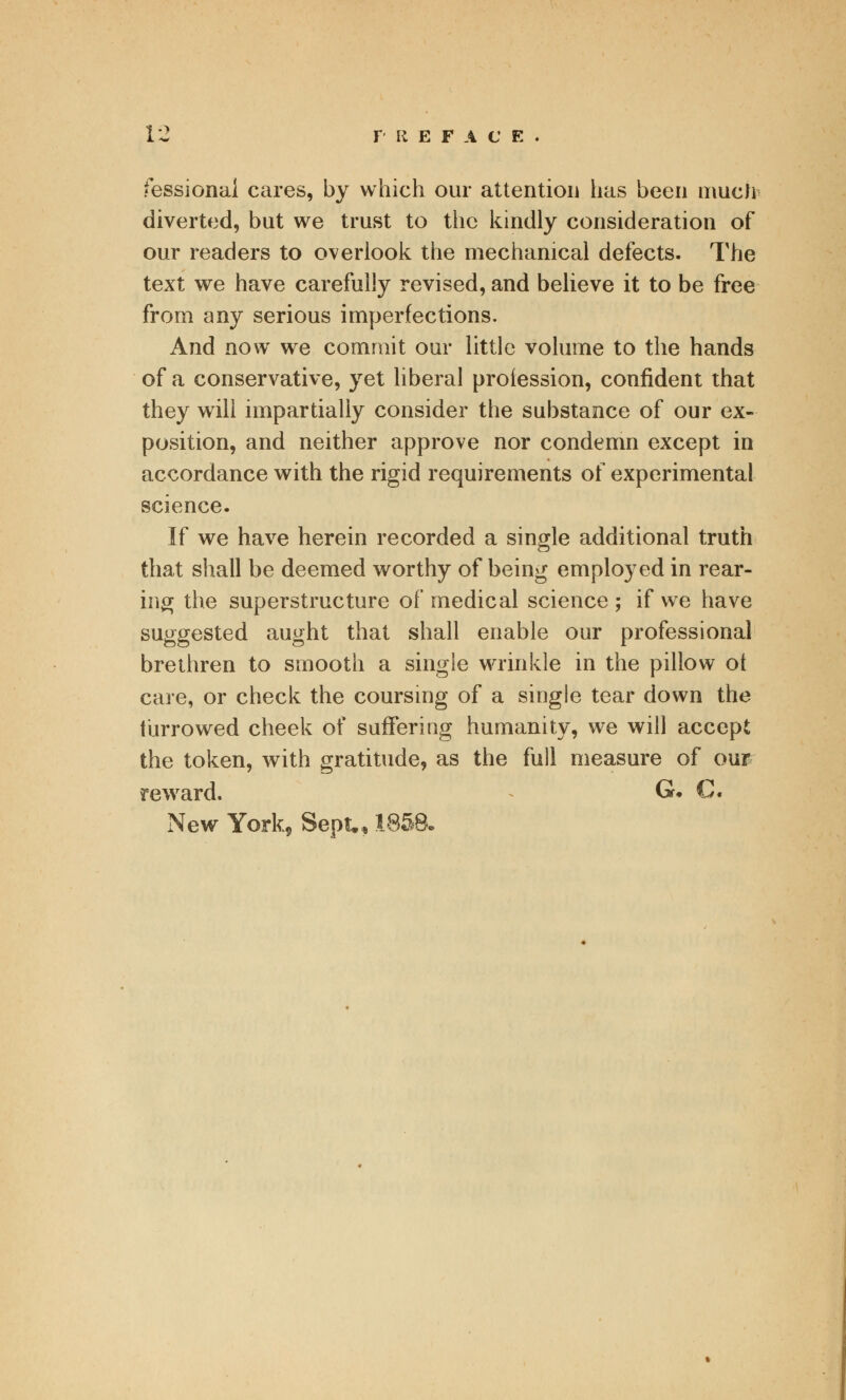 Sessional cares, by which our attention has been much diverted, but we trust to the kindly consideration of our readers to overlook the mechanical defects. The text we have carefully revised, and believe it to be free from any serious imperfections. And now we commit our little volume to the hands of a conservative, yet liberal profession, confident that they will impartially consider the substance of our ex- position, and neither approve nor condemn except in accordance with the rigid requirements of experimental science. If we have herein recorded a single additional truth that shall be deemed worthy of being employed in rear- ing the superstructure of medical science ; if we have suggested aught that shall enable our professional brethren to smooth a single wrinkle in the pillow ot care, or check the coursing of a single tear down the furrowed cheek of suffering humanity, we will accept the token, with gratitude, as the full measure of our reward. 6. C. New York, Sept., 185&.