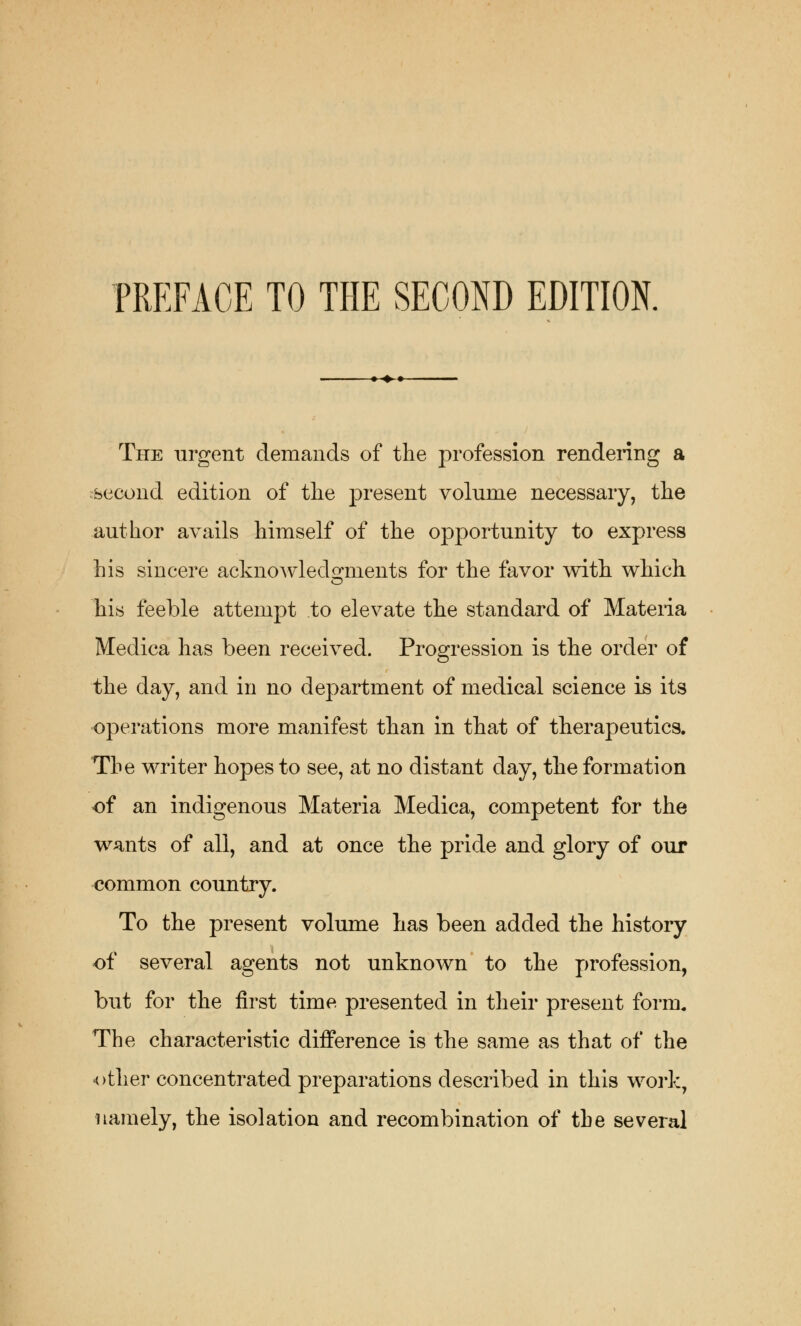 PREFACE TO THE SECOND EDITION. -^-*-«- The urgent demands of the profession rendering a second edition of the present volume necessary, the author avails himself of the opportunity to express his sincere acknowledgments for the favor with which his feeble attempt to elevate the standard of Materia Medica has been received. Progression is the order of the day, and in no department of medical science is its operations more manifest than in that of therapeutics. The writer hopes to see, at no distant day, the formation of an indigenous Materia Medica, competent for the wants of all, and at once the pride and glory of our common country. To the present volume has been added the history of several agents not unknown to the profession, but for the first time presented in their present form. The characteristic difference is the same as that of the other concentrated preparations described in this work, namely, the isolation and recombination of the several