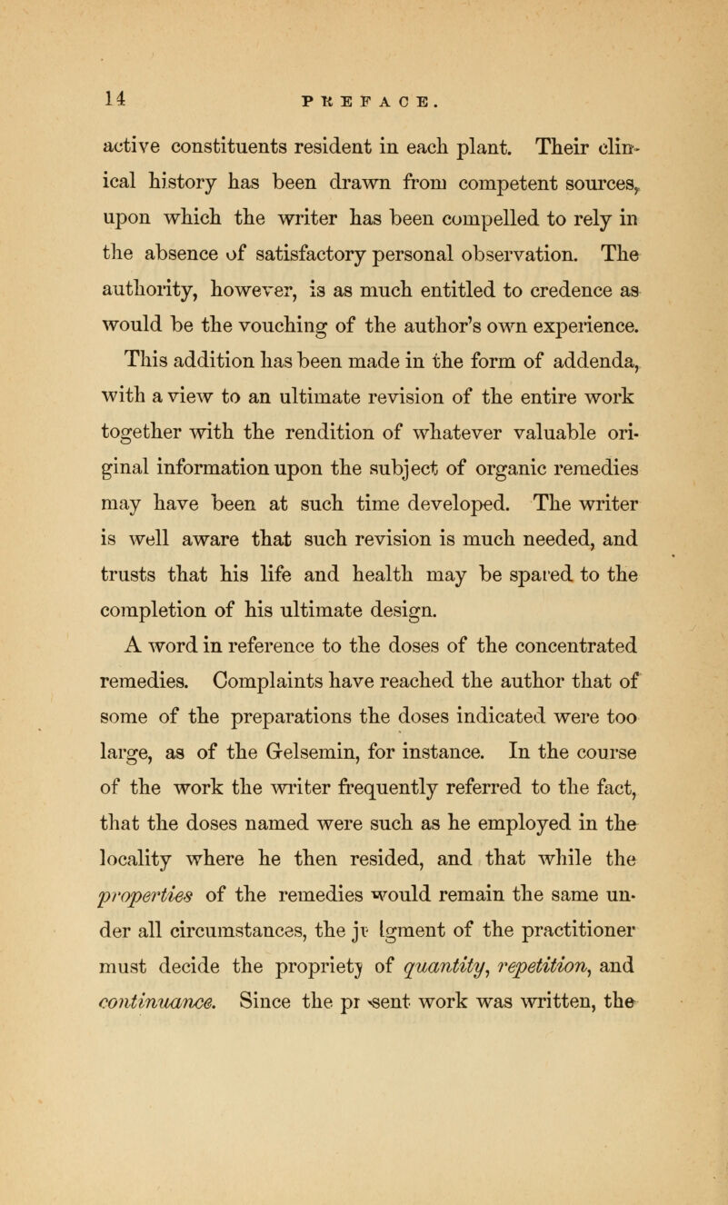 active constituents resident in each plant. Their clin- ical history has been drawn from competent sources,, upon which the writer has been compelled to rely in the absence of satisfactory personal observation. The authority, however, is as much entitled to credence as would be the vouching of the author's own experience. This addition has been made in the form of addenda, with a view to an ultimate revision of the entire work together with the rendition of whatever valuable ori- ginal information upon the subject of organic remedies may have been at such time developed. The writer is well aware that such revision is much needed, and trusts that his life and health may be spared to the completion of his ultimate design. A word in reference to the doses of the concentrated remedies. Complaints have reached the author that of some of the preparations the doses indicated were too large, as of the Gelsemin, for instance. In the course of the work the writer frequently referred to the fact, that the doses named were such as he employed in the locality where he then resided, and that while the properties of the remedies would remain the same un- der all circumstances, the ji? Igment of the practitioner must decide the propriety of quantity, repetition, and continuance. Since the pr *sent work was written, the