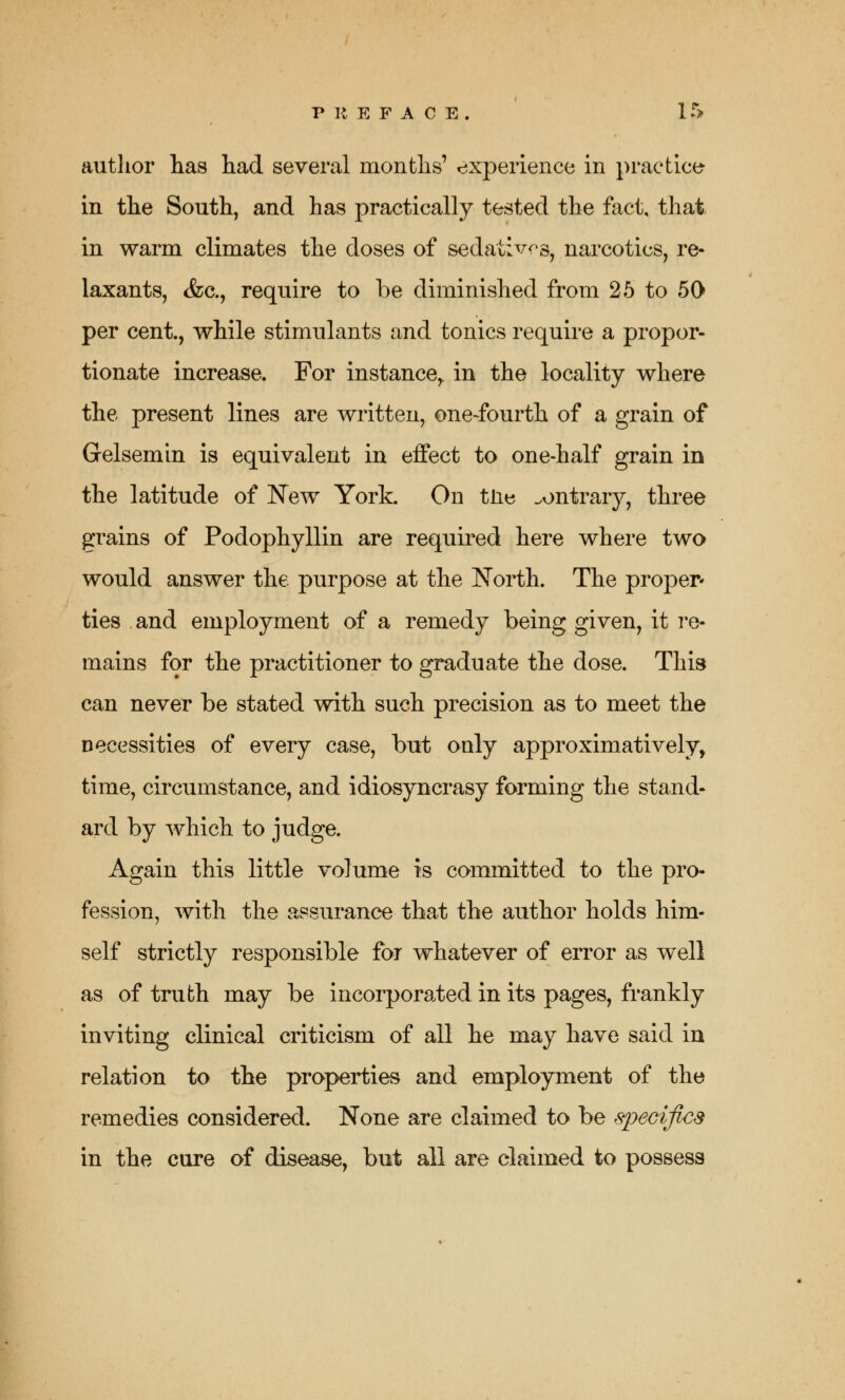 author has had several months' experience in practice in the South, and has practically tested the fact, that in warm climates the doses of sedatives, narcotics, re- laxants, &c, require to be diminished from 25 to 50 per cent., while stimulants and tonics require a propor- tionate increase. For instance,, in the locality where the present lines are written, one-fourth of a grain of Gelsemin is equivalent in effect to one-half grain in the latitude of New York. On tn« contrary, three grains of Podophyllin are required here where two would answer the. purpose at the North. The proper* ties and employment of a remedy being given, it re- mains for the practitioner to graduate the dose. This can never be stated with such precision as to meet the necessities of every case, but only approximatively, time, circumstance, and idiosyncrasy forming the stand- ard by which to judge. Again this little volume is committed to the pro- fession, with the assurance that the author holds him- self strictly responsible for whatever of error as well as of truth may be incorporated in its pages, frankly inviting clinical criticism of all he may have said in relation to the properties and employment of the remedies considered. None are claimed to be specifics in the cure of disease, but all are claimed to possess