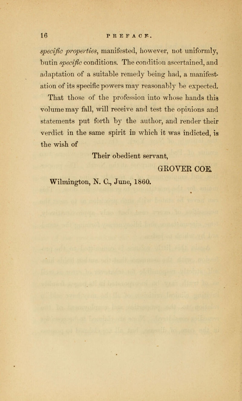 specific properties, manifested, however, not uniformly, bntin specific conditions. The condition ascertained, and adaptation of a suitable remedy being had, a manifest- ation of its specific powers may reasonably be expected. That those of the profession into wmose hands this volume may fall, will receive and test the opinions and statements put forth by the author, and render their verdict in the same spirit in which it was indicted, is the wish of Their obedient servant, GEOVEE COE. Wilmington, N. C, June, 1860.