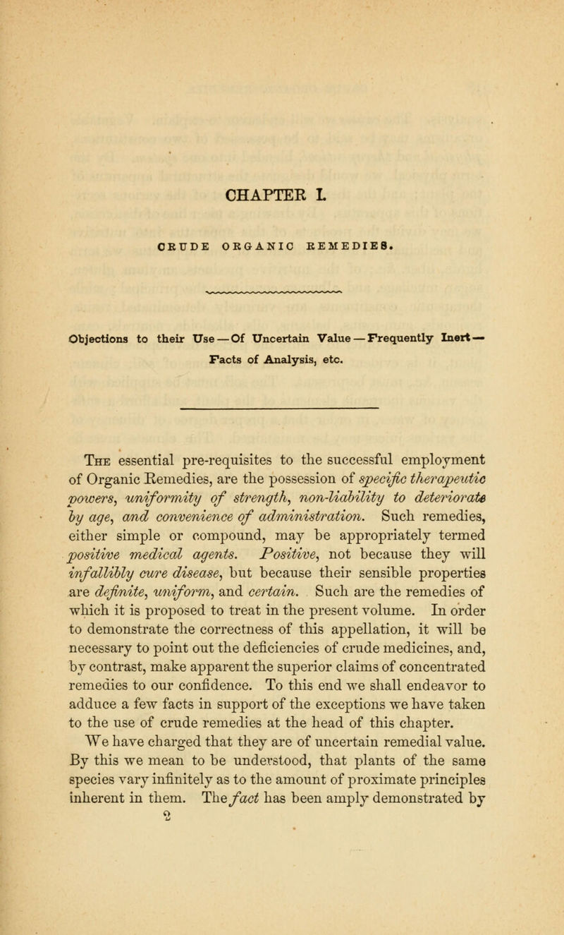 CHAPTEK L CRUDE ORGANIC REMEDIES. Objections to their Use — Of Uncertain Value — Frequently Inert — Facts of Analysis, etc. The essential pre-requisites to the successful employment of Organic Remedies, are the possession of specific therapeutic powers, uniformity of strength, non-liability to deteriorate by age, and convenience of administration. Such remedies, either simple or compound, may be appropriately termed positive medical agents. Positive, not because they will infallibly cure disease, but because their sensible properties are definite, uniform, and certain. Such are the remedies of which it is proposed to treat in the present volume. In order to demonstrate the correctness of this appellation, it will be necessary to point out the deficiencies of crude medicines, and, by contrast, make apparent the superior claims of concentrated remedies to our confidence. To this end we shall endeavor to adduce a few facts in support of the exceptions we have taken to the use of crude remedies at the head of this chapter. We have charged that they are of uncertain remedial value. By this we mean to be understood, that plants of the same species vary infinitely as to the amount of proximate principles inherent in them. The fact has been amply demonstrated by £>